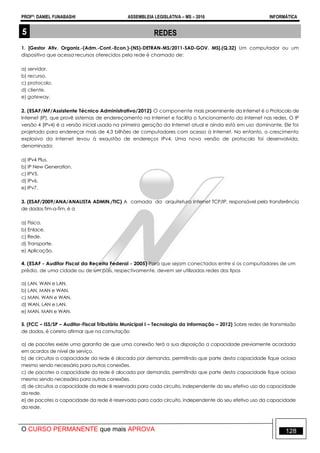 PROFº: DANIEL FUNABASHI ASSEMBLEIA LEGISLATIVA – MS – 2016 INFORMÁTICA
O CURSO PERMANENTE que mais APROVA 128
5 REDES
1. [Gestor Ativ. Organiz.-(Adm.-Cont.-Econ.)-(NS)-DETRAN-MS/2011-SAD-GOV. MS].(Q.32) Um computador ou um
dispositivo que acessa recursos oferecidos pela rede é chamado de:
a) servidor.
b) recurso.
c) protocolo.
d) cliente.
e) gateway.
2. (ESAF/MF/Assistente Técnico Administrativo/2012) O componente mais proeminente da Internet é o Protocolo de
Internet (IP), que provê sistemas de endereçamento na Internet e facilita o funcionamento da Internet nas redes. O IP
versão 4 (IPv4) é a versão inicial usada na primeira geração da Internet atual e ainda está em uso dominante. Ele foi
projetado para endereçar mais de 4,3 bilhões de computadores com acesso à Internet. No entanto, o crescimento
explosivo da Internet levou à exaustão de endereços IPv4. Uma nova versão de protocolo foi desenvolvida,
denominada:
a) IPv4 Plus.
b) IP New Generation.
c) IPV5.
d) IPv6.
e) IPv7.
3. (ESAF/2009/ANA/ANALISTA ADMIN./TIC) A camada da arquitetura Internet TCP/IP, responsável pela transferência
de dados fim-a-fim, é a
a) Física.
b) Enlace.
c) Rede.
d) Transporte.
e) Aplicação.
4. (ESAF - Auditor Fiscal da Receita Federal - 2005) Para que sejam conectados entre si os computadores de um
prédio, de uma cidade ou de um país, respectivamente, devem ser utilizadas redes dos tipos
a) LAN, WAN e LAN.
b) LAN, MAN e WAN.
c) MAN, WAN e WAN.
d) WAN, LAN e LAN.
e) MAN, MAN e WAN.
5. (FCC – ISS/SP – Auditor-Fiscal Tributário Municipal I – Tecnologia da Informação – 2012) Sobre redes de transmissão
de dados, é correto afirmar que na comutação
a) de pacotes existe uma garantia de que uma conexão terá a sua disposição a capacidade previamente acordada
em acordos de nível de serviço.
b) de circuitos a capacidade da rede é alocada por demanda, permitindo que parte desta capacidade fique ociosa
mesmo sendo necessária para outras conexões.
c) de pacotes a capacidade da rede é alocada por demanda, permitindo que parte desta capacidade fique ociosa
mesmo sendo necessária para outras conexões.
d) de circuitos a capacidade da rede é reservada para cada circuito, independente do seu efetivo uso da capacidade
da rede.
e) de pacotes a capacidade da rede é reservada para cada circuito, independente do seu efetivo uso da capacidade
da rede.
 