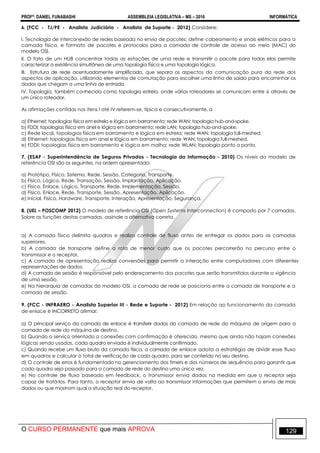 PROFº: DANIEL FUNABASHI ASSEMBLEIA LEGISLATIVA – MS – 2016 INFORMÁTICA
O CURSO PERMANENTE que mais APROVA 129
6. (FCC - TJ/PE - Analista Judiciário - Analista de Suporte - 2012) Considere:
I. Tecnologia de interconexão de redes baseada no envio de pacotes; define cabeamento e sinais elétricos para a
camada física, e formato de pacotes e protocolos para a camada de controle de acesso ao meio (MAC) do
modelo OSI.
II. O fato de um HUB concentrar todas as estações de uma rede e transmitir o pacote para todas elas permite
caracterizar a existência simultânea de uma topologia física e uma topologia lógica.
III. Estrutura de rede acentuadamente simplificada, que separa os aspectos da comunicação pura da rede dos
aspectos de aplicação, utilizando elementos de comutação para escolher uma linha de saída para encaminhar os
dados que chegam a uma linha de entrada.
IV. Topologia, também conhecida como topologia estrela, onde vários roteadores se comunicam entre si através de
um único roteador.
As afirmações contidas nos itens I até IV referem-se, típica e consecutivamente, a
a) Ethernet; topologias física em estrela e lógica em barramento; rede WAN; topologia hub-and-spoke.
b) FDDI; topologias física em anel e lógica em barramento; rede LAN; topologia hub-and-spoke.
c) Rede local, topologias física em barramento e lógica em estrela; rede WAN; topologia full-meshed.
d) Ethernet; topologias física em anel e lógica em barramento; rede WAN; topologia full-meshed.
e) FDDI; topologias física em barramento e lógica em malha; rede WLAN; topologia ponto a ponto.
7. (ESAF - Superintendência de Seguros Privados - Tecnologia da Informação - 2010) Os níveis do modelo de
referência OSI são os seguintes, na ordem apresentada:
a) Protótipo, Físico, Sistema, Rede, Sessão, Categoria, Transporte.
b) Físico, Lógico, Rede, Transação, Sessão, Implantação, Aplicação.
c) Físico, Enlace, Lógico, Transporte, Rede, Implementação, Sessão.
d) Físico, Enlace, Rede, Transporte, Sessão, Apresentação, Aplicação.
e) Inicial, Físico, Hardware, Transporte, Interação, Apresentação, Segurança.
8. (UEL – POSCOMP 2012) O modelo de referência OSI (Open Systems Interconnection) é composto por 7 camadas.
Sobre as funções destas camadas, assinale a alternativa correta.
a) A camada física delimita quadros e realiza controle de fluxo antes de entregar os dados para as camadas
superiores.
b) A camada de transporte define a rota de menor custo que os pacotes percorrerão no percurso entre o
transmissor e o receptor.
c) A camada de apresentação realiza conversões para permitir a interação entre computadores com diferentes
representações de dados.
d) A camada de sessão é responsável pelo endereçamento dos pacotes que serão transmitidos durante a vigência
de uma sessão.
e) Na hierarquia de camadas do modelo OSI, a camada de rede se posiciona entre a camada de transporte e a
camada de sessão.
9. (FCC - INFRAERO - Analista Superior III - Rede e Suporte - 2012) Em relação ao funcionamento da camada
de enlace é INCORRETO afirmar:
a) O principal serviço da camada de enlace é transferir dados da camada de rede da máquina de origem para a
camada de rede da máquina de destino.
b) Quando o serviço orientado a conexões com confirmação é oferecido, mesmo que ainda não hajam conexões
lógicas sendo usadas, cada quadro enviado é individualmente confirmado.
c) Quando recebe um fluxo bruto da camada física, a camada de enlace adota a estratégia de dividir esse fluxo
em quadros e calcular o total de verificação de cada quadro, para ser conferido no seu destino.
d) O controle de erros é fundamentado no gerenciamento dos timers e dos números de sequência para garantir que
cada quadro seja passado para a camada de rede do destino uma única vez.
e) No controle de fluxo baseado em feedback, o transmissor envia dados na medida em que o receptor seja
capaz de tratá-los. Para tanto, o receptor envia de volta ao transmissor informações que permitem o envio de mais
dados ou que mostram qual a situação real do receptor.
 