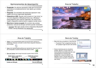 Aprimoramentos de desempenho
• Suspender: Ao retornar reconecta à rede sem fio de forma
automática é consideravelmente mais rápido que versões
anteriores.
• Pesquisar: Os resultados das pesquisas aparecem mais
rápido e de forma organizada (agrupada).
• Dispositivos USB: Quando você conecta um “pen drive” ou
5
• Dispositivos USB: Quando você conecta um “pen drive” ou
um outro dispositivo USB pela primeira vez o Windows 7
pode prepará-lo para você em segundos. Se você já tiver
usado o dispositivo anteriormente, a espera é ainda menor.
• Mais leve e menos ocupado: Ao contrário das versões
anteriores, executa-se serviços somente quando necessário.
• Exemplo: Não está usando nenhum dispositivo Bluetooth?
Então o serviço Bluetooth fica desativado.
Área de Trabalho
6
Desktop ou área de trabalho: a
primeira tela do SO.
Área de Trabalho
• Atalho: é uma representação gráfica que permite abrir arquivos ou
programas. Possuem uma seta no canto inferior esquerdo indicando a
sua condição.
• Ícone: são representações gráficas que representam algo que existe no
seu computador e quando clicados dão acesso a estes
7
• Barra de Tarefas: barra longa horizontal na parte inferior da tela.
Tarefas em execução Área de Notificação
Botão Iniciar, o qual abre o
Menu Iniciar
Atalho fixo na barra
de tarefas
Barra de Tarefas
• Mais fácil de se visualizar e mais flexível:
• É possível “fixar” programas favoritos
em qualquer lugar da barra de tarefas.
• Novas maneiras para se visualizar
janelas. Aponte o mouse sobre um
8
janelas. Aponte o mouse sobre um
ícone da barra de tarefas para ter uma
visualização em miniatura dos
programas e arquivos abertos. Em
seguida, mova o mouse sobre uma
miniatura para visualizar a janela em
tela inteira.
12
 