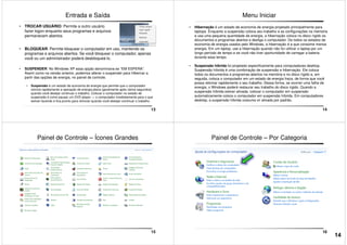 Entrada e Saída
• TROCAR USUÁRIO: Permite a outro usuário
fazer logon enquanto seus programas e arquivos
permanecem abertos.
• BLOQUEAR: Permite bloquear o computador em uso, mantendo os
programas e arquivos abertos. Se você bloquear o computador, apenas
você ou um administrador poderá desbloqueá-lo.
13
• SUSPENDER: No Windows XP essa opção denominava-se “EM ESPERA”.
Assim como na versão anterior, podemos alterar o suspender para Hibernar a
partir das opções de energia, no painel de controle.
• Suspensão é um estado de economia de energia que permite que o computador
reinicie rapidamente a operação de energia plena (geralmente após vários segundos)
quando você desejar continuar o trabalho. Colocar o computador no estado de
suspensão é como pausar um DVD player — o computador imediatamente para o que
estiver fazendo e fica pronto para reiniciar quando você desejar continuar o trabalho.
Menu Iniciar
• Hibernação é um estado de economia de energia projetado principalmente para
laptops. Enquanto a suspensão coloca seu trabalho e as configurações na memória
e usa uma pequena quantidade de energia, a hibernação coloca no disco rígido os
documentos e programas abertos e desliga o computador. De todos os estados de
economia de energia usados pelo Windows, a hibernação é a que consome menos
energia. Em um laptop, use a hibernação quando não for utilizar o laptop por um
longo período de tempo e se você não tiver oportunidade de carregar a bateria
durante esse tempo.
14
• Suspensão híbrida foi projetado especificamente para computadores desktop.
Suspensão híbrida é uma combinação de suspensão e hibernação. Ele coloca
todos os documentos e programas abertos na memória e no disco rígido e, em
seguida, coloca o computador em um estado de energia fraca, de forma que você
possa retomar rapidamente o seu trabalho. Dessa forma, se ocorrer uma falha de
energia, o Windows poderá restaurar seu trabalho do disco rígido. Quando a
suspensão híbrida estiver ativada, colocar o computador em suspensão
automaticamente coloca o computador em suspensão híbrida. Em computadores
desktop, a suspensão híbrida costuma vir ativada por padrão.
Painel de Controle – Ícones Grandes
15
Painel de Controle – Por Categoria
16
14
 