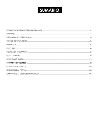 SUMÁRIO
CONHECIMENTOS BÁSCOS EM INFORMÁTICA .......................................................................................................................01
WINDOWS 7 ............................................................................................................................................................................................11
ORGANIZAÇÃO DE ESTRUTURAS...................................................................................................................................................20
REDE DE COMPUTADORES..............................................................................................................................................................25
WORD 2007 ..........................................................................................................................................................................................41
EXCEL 2007 ...........................................................................................................................................................................................46
POLÍTICA DE SEGURANÇA ..............................................................................................................................................................54
GUIAS DO WORD ...............................................................................................................................................................................62
CERTIFICADO DIGITAL ......................................................................................................................................................................72
PROVAS DE CONCURSOS ........................................................................................................................................................88
QUESTÕES POR TÓPICOS...............................................................................................................................................................103
GABARITOS DAS PROVAS..............................................................................................................................................................130
GABARITOS DAS QUESTÕES POR TÓPICOS .............................................................................................................................131
 