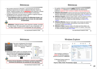 • Nas versões anteriores do Windows, o gerenciamento de arquivos
significava organizá-los em pastas e subpastas diferentes. A partir da
versão 7 podemos também usar as bibliotecas para organizar e acessar
arquivos, independentemente de onde eles estejam armazenados.
• As Bibliotecas tornam mais fácil localizar, trabalhar e organizar arquivos
espalhados pelo seu dispositivo ou pela rede.
• Uma biblioteca reúne os arquivos de diferentes locais e os
Bibliotecas
5
Prof. Daniel Eduardo Funabashi de Toledo
• Uma biblioteca reúne os arquivos de diferentes locais e os
exibe em uma única coleção, sem os mover de onde estão
armazenados.
Biblioteca: Coleção de itens, como arquivos e pastas, reunidos
de vários locais. Os locais podem estar no seu computador, em
um disco rígido externo ou no computador de outra pessoa.
• Por padrão o Windows apresenta quatro bibliotecas, porém possibilita a
criação de novas bibliotecas e a personalização das bibliotecas já
existentes (organizar, incluir, remover ou alterar o local de salvamento):
1) Biblioteca Documentos: Organiza documentos de processamento de texto,
planilhas, apresentações e outros arquivos relacionados a texto. Por padrão, essa
biblioteca mostra todos os documentos localizados na pasta Meus Documentos.
2) Biblioteca Imagens: Organiza imagens digitais, sejam elas obtidas da câmera,
Bibliotecas
6
Prof. Daniel Eduardo Funabashi de Toledo
2) Biblioteca Imagens:
do scanner ou de e-mails recebidos de outras pessoas. Por padrão, essa
biblioteca mostra todas as imagens que estão localizadas na pasta Minhas
Imagens.
3) Biblioteca Músicas: Organizar música digital, como músicas que copiamos de
um CD ou da Internet. Por padrão, essa biblioteca mostra todas as músicas
localizadas na pasta Minhas Músicas.
4) Biblioteca Vídeos: Organizar vídeos, como clipes da câmera digital ou da
filmadora, ou arquivos de vídeo baixados da Internet. Por padrão, mostra todos
os vídeos localizados na pasta Meus Vídeos.
Para abrir as bibliotecas Documentos,
Imagens ou Música, clique no botão
Iniciar Documentos, Imagens ou
Músicas
Bibliotecas
As bibliotecas também podem ser acessadas através
7
Prof. Daniel Eduardo Funabashi de Toledo
Através do Grupo Doméstico do Windows é possível compartilhar
facilmente as bibliotecas com pessoas em uma rede local.
As bibliotecas também podem ser acessadas através
da ferramenta de gerenciamento de Arquivos e
Pastas do Windows, o WINDOWS EXPLORER
Tecla de Atalho: “Tecla Windows + E”.
Windows Explorer
8
Para visualizar e acessar os
menus do Windows Explorer,
podemos pressionar a tecla ALT.
Arquivo, Editar, Exibir, Ferramentas e Ajuda
O Windows Explorer possui os
seguintes Menus:
21
 