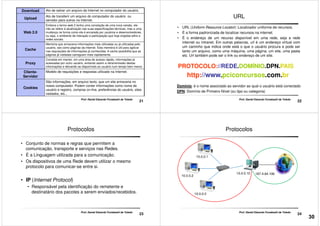 Download Ato de salvar um arquivo da Internet no computador do usuário.
Upload
Ato de transferir um arquivo do computador do usuário ou
servidor para outros na Internet.
Web 2.0
Embora o termo web 2 tenha uma conotação de uma nova versão, ele
não se refere à atualização nas suas especificações técnicas, mas a uma
mudança na forma como ela é encarada por usuários e desenvolvedores,
ou seja, o ambiente de interação e participação que hoje engloba wikis e
redes sociais.
Cache
Memória que armazena informações mais utilizadas ou já utilizadas pelo
usuário, tais como páginas da internet. Esta memória é útil para agilizar
nas requisições de informações já conhecidas. A cache possibilita que as
páginas já visitadas carreguem mais rapidamente.
21
Prof. Daniel Eduardo Funabashi de Toledo
Proxy
Consiste em manter, em uma área de acesso rápido, informações já
acessadas por outro usuário, evitando assim a retransmissão destas
informações e deixando-as disponíveis ao usuário num tempo bem menor.
Cliente-
Servidor
Modelo de requisições e respostas utilizado na Internet.
Cookies
São informações, em arquivo texto, que um site armazena no
nosso computador. Podem conter informações como nome de
usuário e registro, compras on-line, preferências do usuário, sites
visitados, etc...
URL
• URL (Uniform Resource Locator): Localizador uniforme de recursos.
• É a forma padronizada de localizar recursos na internet.
• É o endereço de um recurso disponível em uma rede, seja a rede
internet ou intranet. Em outras palavras, url é um endereço virtual com
um caminho que indica onde está o que o usuário procura e pode ser
tanto um arquivo, como uma máquina, uma página, um site, uma pasta
etc. Url também pode ser o link ou endereço de um site.
22
Prof. Daniel Eduardo Funabashi de Toledo
etc. Url também pode ser o link ou endereço de um site.
PROTOCOLO://REDE.DOMÍNIO.DPN.PAIS
http://www.pciconcursos.com.br
Domínio: é o nome associado ao servidor ao qual o usuário está conectado
DPN: Domínio de Primeiro Nível (ou tipo ou categoria)
Protocolos
• Conjunto de normas e regras que permitem a
comunicação, transporte e serviços nas Redes.
• É a Linguagem utilizada para a comunicação.
• Os dispositivos de uma Rede devem utilizar o mesmo
protocolo para comunicar-se entre si.
23
Prof. Daniel Eduardo Funabashi de Toledo
• IP (Internet Protocol)
• Responsável pela identificação do remetente e
destinatário dos pacotes a serem enviados/recebidos.
Protocolos
10.0.0.1
24
Prof. Daniel Eduardo Funabashi de Toledo
10.0.0.2
10.0.0.3
10.0.0.10 187.4.64.106
30
 