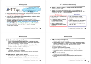 Protocolos
• Os Provedores de Acesso à Internet são os responsáveis por dizer qual
é o IP que corresponde a cada URL.
• Cada país tem uma entidade responsável por atribuir endereços de IP e
Como os dados
(Pacotes) encontram o
seu destino ?
25
Prof. Daniel Eduardo Funabashi de Toledo
• Cada país tem uma entidade responsável por atribuir endereços de IP e
fazer sua associação com um nome.
• No Brasil, o Sistema de Domínios era gerenciado pela FAPESP –
Fundação de Amparo à Pesquisa do Estado de São Paulo. Atualmente é
de responsabilidade do Núcleo de Informação e Coordenação do
Ponto BR (NIC.br), do Comitê Gestor da Internet no Brasil (CGI.br)
com representantes do Governo Federal e Setor Empresarial.
• http://www.registro.br
IP Dinâmico x Estático
• Quando o Usuário se conecta à Internet por meio de um Provedor,
recebe um número de IP.
• Quando um Provedor de Acesso á Internet entra em operação ele
recebe um conjunto de números IP que ficam reservados para ele. Por
exemplo, de 192.168.1.1 até 192.168.1.254.
• Não existe um IP exclusivo para • São os números de IP que
IP Dinâmico IP Estático
26
Prof. Daniel Eduardo Funabashi de Toledo
• Não existe um IP exclusivo para
cada usuário.
• O usuário só obtém o endereço
IP no momento que faz a
conexão com o provedor.
• Assim o usuário recebe o
endereço IP que estiver livre no
momento.
• São os números de IP que
pertencem sempre ao mesmo
usuário.
• Nesse caso o usuário requisita um
IP que será permanentemente
reservado para ele, pagando mais
caro por isso.
Protocolos
• DHCP (Dynamic Host Configuration Protocol)
• Oferece configuração dinâmica de equipamentos. Para cada host que se
conecta na rede, o protocolo DHCP fornece as configurações válidas (entre
elas o IP) para este host se conectar nesta rede.
• Quando um servidor DHCP recebe um pedido de concessão de IP de um
cliente, ele reserva um endereço IP para o cliente
27
Prof. Daniel Eduardo Funabashi de Toledo
• HTTP (Hiper Text Transfer Protocol)
• Protocolo de Transferência de Hipertexto
• Protocolo usado para acessar as informações na Internet e abrir páginas
• HTTPS (Hiper Text Transfer Protocol Security)
• Mesma função do HTTP, entretanto as páginas são transferidas de forma
criptografada (seguras). Usado por sites de bancos, e-commerce, etc...
Protocolos
• TCP (Transmition Control Protocol)
• Protocolo de Controle de Transmissão
• Responsável por preparar a mensagem para o envio, segmentando-as em
pacotes e endereçando-os. Quando o usuário recebe a mensagem, cabe a
este protocolo recompor os pacotes. Comutação por pacotes!
• UDP (User Datagram Protocol)
• Protocolo de transmissão não confiável.
28
Prof. Daniel Eduardo Funabashi de Toledo
• Protocolo de transmissão não confiável.
• Não há qualquer tipo de garantia que o pacote irá chegar ou não.
• Utilizado para transmitir dados pouco sensíveis, como fluxos de áudio e
vídeo
• FTP (File Transfer Protocol)
• Protocolo de Transferência de Arquivo
• Responsável pela transferência de arquivos entre redes (Download e
Upload).
31
 