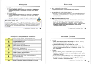 • Telnet (Telnet Remote Protocol)
• Protocolo de Acesso Remoto. Permite que um usuário se conecte a outro
computador, manipulando-o como estação de trabalho própria (Acesso
remoto).
• SSH (Secure Shell)
• Protocolo de Acesso Remoto. Permite que um usuário se conecte a outro
computador, manipulando-o como estação de trabalho própria (Acesso
Protocolos
29
SSL – (Secure Sockets Layer)
Método de criptografia a fim de garantir a segurança da transmissão de dados na Internet. O seu
princípio consiste em estabelecer um canal de comunicação protegido (codificado) entre duas
máquinas (um cliente e um servidor). O sistema SSL é independente do protocolo utilizado, o
que significa que pode igualmente proteger transações feitas na Web pelos protocolos HTTP,
FTP, POP, etc...
computador, manipulando-o como estação de trabalho própria (Acesso
remoto).
• Faz uso de criptografia na troca de informações entre as conexões.
Prof. Daniel Eduardo Funabashi de Toledo
• SMTP (Simple Mail Tranfer Protocol)
• Responsável pelo envio de mensagens de Correio Eletrônico.
• POP ou POP3 (Post Office Protocol) (Versão 3)
• Protocolo que permite recolher mensagens de um servidor de e-mail para o
computador do usuário. Permite que a mensagem seja visualizada apenas
por uma máquina.
Protocolos
30
Prof. Daniel Eduardo Funabashi de Toledo
por uma máquina.
• IMAP (Internet Message Access Protocol)
• Protocolo de gerenciamento de correio eletrônico com recursos superiores
ao POP3 (protocolo que a maioria dos provedores oferece aos seus
assinantes). As mensagens ficam armazenadas no servidor e o usuário
pode ter acesso a suas pastas e mensagens em qualquer computador, tanto
por webmail como por cliente de correio eletrônico (como o Mozilla
Thunderbird, Outlook Express).
Principais Categorias de Domínios
AGR Empresas Agrícolas, Fazendas. (www.fazendabonito.agr.br)
AM Empresas de Radiodifusão Sonora AM. (www.indaia.am.br)
ART Artes. (www.artesplasticas.art.br)
EDU Entidades de Ensino Superior.
EAD Entidades de Ensino á Distância.
COM Comércio em Geral. (www.multicoisas.com.br)
COOP Cooperativas. (www.uniaodeleiteiros.coop.br)
ESP Esporte em Geral. (www.band.esp.br)
31
Prof. Daniel Eduardo Funabashi de Toledo
ESP Esporte em Geral. (www.band.esp.br)
FM Empresas de Radiodifusão Sonora FM. (www.interativa.fm.br)
G12 Entidades de Ensino de 1º e 2º Graus. (www.colegioatenas.g12.br)
GOV Entidades do Governo. (www.fazenda.gov.br)
IND Indústrias. (www.imbel.ind.br)
INF Meios de Informação (rádios, jornais, revistas, bibliotecas, etc.).
MIL Forças Armadas Brasileiras.
NET Detentores de autorização para o serviço de Rede da ANATEL e/ou
Detentores de um Sistema Autônomo conectado à Internet.
ORG Destinado a organizações não governamentais e sem fins lucrativos.
Intranet X Extranet
• Intranet
– REDE DE COMPUTADORES PRIVATIVA que utiliza as mesmas
tecnologias que são utilizadas na Internet;
– Os protocolos utilizados em uma intranet são TCP/IP.
– Podemos encontrar vários tipos de serviços de rede comuns na
Internet, como por exemplo o e-mail, chat, grupo de notícias, HTTP,
FTP entre outros.
32
Prof. Daniel Eduardo Funabashi de Toledo
FTP entre outros.
• Extranet
– Pode ser definida com um conjunto de duas ou mais intranets
ligadas em rede. Geralmente servem para ligar parceiros de negócio
numa cadeia de valor.
– Outro uso comum do termo Extranet ocorre na designação da “parte
privada” de um site, onde somente “usuários registrados” podem
navegar, previamente autenticados (login).
32
 