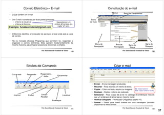 Correio Eletrônico – E-mail
• O que contém um e-mail
• Um E-mail é constituído por duas partes principais
– o Nome do Usuário e
– o Nome do Domínio,
Separados por um
símbolo @ (arroba), em
inglês "at" (em).
Exemplo: funabashi.daniel@gmail.com
49
Prof. Daniel Eduardo Funabashi de Toledo
• O Domínio identifica o fornecedor do serviço e o local onde está a caixa
de correio.
• Há no mercado diversos Programas que permitem ler, responder e
organizar o correio eletrônico. Eles operam fundamentalmente da
mesma maneira, são em geral acessíveis, funcionais e simples.
Constituição do e-mail
Barra de FerramentasMenus
Barra
de título
50
Prof. Daniel Eduardo Funabashi de Toledo
Menu de
Navegação
Área de
Navegação
Barra de
Status
Barra de
Rolagem
Botões de Comando
Cria e-mail Responder a
todos Encaminhar
Responder
51
Prof. Daniel Eduardo Funabashi de Toledo
ExcluirImprimir Enviar/
Receber
Endereços
Localizar
• Enviar – Envia mensagem produzida;
• Recortar – Para recortar um trecho do texto;
Criar e-mail
52
• Recortar – Para recortar um trecho do texto;
• Copiar – Colar um texto, arquivo ou imagens;
• Desfazer – Desfaz o último ato realizado
• Selecionar – Para o caso de se ter no catálogo de endereços mais do
que um endereço de email para o mesmo nome;
• Verificar Ortografia – Verificador Ortográfico (atalho F7)
• Anexar – Usado para inserir anexos em uma mensagem (também
disponível no menu inserir.
Cc: Cópia Carbono
Cco: Cópia Carbono Oculto
Prof. Daniel Eduardo Funabashi de Toledo
37
 