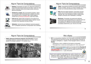 Alguns Tipos de Computadores
• Notebook ou Laptop: São computadores portáteis, cabem
em uma pasta e são importantes para o trabalho de campo,
pois podemos levá-lo a qualquer lugar. Nesta categoria
incluem-se os ultrabooks e Macbooks (mais finos, leves)
• Desktop (Computador de mesa): PC (Personal Computer) é o
responsável pela disseminação da informática. Cada vez mais
barato e acessível realiza as principais tarefas rotineiras e
algumas avançadas.
5
incluem-se os ultrabooks e Macbooks (mais finos, leves)
• Tudo em um: agrega todas as peças de uma máquina em
uma única estrutura, economizando espaço. Apenas mouses
e teclados ficam separados da base principal.
• Netbooks: menores do que notebooks (raramente passam
das 10 polegadas) apresentam configurações mais modestas.
Alguns Tipos de Computadores
• Tablet: computadores portáteis do tamanho aproximado da
tela de um laptop, mas que, ao invés do teclado e do mouse,
contam com uma tela sensível ao toque (touchscreen).
• PDA (Personal Digital Assistant): Computador de bolso,
contam com uma tela sensível ao toque e de tamanho
reduzida. São muito utilizados em bares e restaurantes.
Também conhecido como Handhelds ou Palmtops
6
Também conhecido como Handhelds ou Palmtops
• Mainframe: Computador de grande porte dedicado,
normalmente, ao processamento de um grande volume de
informações. São capazes de oferecer serviços de
processamento a milhares de usuários através de terminais
conectados diretamente ou por meio de uma rede.
• ENIAC (Electronic Numerical Integrator And Calculator): Primeiro
computador eletrônico, possuíam aproximadamente 110 metros cúbicos,
pesavam 30 toneladas e possuíam 17 mil válvulas a vácuo.
Alguns Tipos de Computadores
7
• bit: Os computadores trabalham com informações constituídas de apenas
dois elementos que denominam-se bits. São representados utilizando-se
os dígitos 0 (desligado) e 1 (ligado); A essa linguagem damos o nome de
Binária.
– Representa a menor unidade de informação do computador.
– Para determinar o número de combinações com n bits, calcula-se 2n
• BYTES: Os microcomputadores operam com grupos de bits. Um grupo de
oito bits é denominado BYTE. Este pode ser usado na representação de
Bits e Bytes
8
Assim como podemos medir distâncias, quilos, tamanho etc, também
podemos medir a capacidade que um microcomputador tem para
armazenar informações. Para efetuarmos essa medida é usado o
Byte como padrão e os seus múltiplos.
oito bits é denominado BYTE. Este pode ser usado na representação de
UM CARACTERE como uma letra (A-Z), um número (0-9) ou outro
símbolo qualquer (#, %, *, ?, @), entre outros.
2
 