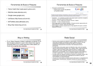 Ferramentas de Busca e Pesquisa
• Yahoo Cadê (http://cade.search.yahoo.com)
• AltaVista (www.altavista.com);
• Google (www.google.com);
57
Prof. Daniel Eduardo Funabashi de Toledo
• Uol Busca (http://busca.uol.com.br);
• AIITheWeb (www.alltheweb.com);
• Bing (http://www.bing.com.br).
• Principais características:
– Propor busca “correta” de palavras
com grafias erradas.
Ferramentas de Busca e Pesquisa
Doodles são versões divertidas, surpreendentes e, muitas vezes, espontâneas do logotipo do Google para
comemorar feriados, aniversários e a vida de artistas famosos, pioneiros e cientistas.
58
Prof. Daniel Eduardo Funabashi de Toledo
• Caracteres “ ” o conteúdo que estiver entre aspas duplas é parâmetro obrigatório
na busca. Usado para busca de frases exatas!
• Caractere + Faz o papel do e. Exemplo: concurso + federal
• Caractere - retira o conteúdo da busca.
• Palavra site seguido do endereço desejado A busca ocorrerá apenas dentro do
mesmo domínio. Exemplo: federal site:cespe.unb.br
• Palavra filetype: restringe a pesquisa para um tipo específico de arquivo, exemplo:
filetype:pdf concursos
Blog ou Weblog
• É um “Diário Pessoal e Público" publicado na Internet. É um
tipo de página pessoal no qual o dono desenvolve alguma
conversa sobre um ou vários assuntos e deixa aberto um
mural com a opinião dos visitantes.
59
Prof. Daniel Eduardo Funabashi de Toledo
Rede Social
• Estrutura social composta por pessoas ou organizações, conectadas por um ou
vários tipos de relações, que partilham valores e objetivos comuns. Uma das
características fundamentais na definição das redes é a sua abertura,
possibilitando relacionamentos horizontais e não hierárquicos entre os
participantes.
• As redes sociais online podem operar em diferentes níveis, como, por exemplo,
redes de relacionamentos (facebook, orkut, myspace, twitter), redes profissionais
(LinkedIn), redes comunitárias (redes sociais em bairros ou cidades), redes
60
Prof. Daniel Eduardo Funabashi de Toledo
(LinkedIn), redes comunitárias (redes sociais em bairros ou cidades), redes
políticas, dentre outras, e permitem analisar a forma como as organizações
desenvolvem a sua actividade, como os indivíduos alcançam os seus objectivos
ou medir o capital social – o valor que os indivíduos obtêm da rede social.
• As redes sociais tem adquirido importância crescente na sociedade moderna. São
caracterizadas primariamente pela autogeração de seu desenho, pela sua
horizontalidade e sua descentralização.
• Um ponto em comum dentre os diversos tipos de rede social é o compartilhamento
de informações, conhecimentos, interesses e esforços em busca de objetivos
comuns.
39
 