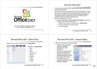 1
Prof. Daniel Eduardo Funabashi de Toledo
E-mail: funabashi.daniel@gmail.com
Microsoft Office 2007
• É uma versão do Microsoft Office, parte da família Microsoft Windows de
programas de escritório.
• A versão 2007 oferece inovações para aumentar produtividade e rapidez.
• As melhorias começam pela interface dos aplicativos tradicionais como
Word, Excel, PowerPoint, Access e Outlook. Operações de edição e
formatação demoram menos tempo para serem realizadas, assim
gastamos tempo com tarefas mais importantes.
2Prof. Daniel Eduardo Funabashi de Toledo
gastamos tempo com tarefas mais importantes.
• Novas funcionalidades, tais como:
• Nova interface gráfica chamada Fluent User Interface, substituindo
os menus e barras de ferramentas por;
• Botão de menu central, conhecido como o “Botão Office”.
• Barra de ferramentas de acesso rápido
• Faixas de Opções
Microsoft Office 2007 - Botão Office
• Botão de menu central, conhecido como o “Botão Office”.
• Comandos do “Botão Office”
• Novo
• Abrir
• Salvar
3Prof. Daniel Eduardo Funabashi de Toledo
• Salvar
• Salvar Como
• Imprimir
• Preparar
• Enviar
• Publicar
• Fechar
Microsoft Office 2007 – Acesso Rápido
• Pequena área que dispõe
das funcionalidades
utilizadas com maior
frequência.
• Pode-se personalizar essa
• Barra de ferramentas de acesso rápido.
4Prof. Daniel Eduardo Funabashi de Toledo
área para contemplar os
favoritos de cada usuário,
independentemente de qual
guia esteja selecionada.
• Por padrão esta área
apresenta as opções Salvar,
Desfazer e Repetir
41
 