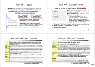 Word 2007 - Réguas
• Réguas: para verificar em que posição está o texto em relação às
margens esquerda, direita, superior e inferior. Por meio do clique do
“mouse” é possível ajustar o tamanho das margens da página.
Margem Esquerda Margem Direita
13Prof. Daniel Eduardo Funabashi de Toledo
Margem Superior
Margem Inferior
Margem Esquerda Margem Direita
Para exibir/ocultar réguas: Guia Exibição,
Grupo Mostrar/Ocultar, Comando Régua
Importante: as réguas só estão disponíveis no
layout de Impressão. No layout da Web e em modo
Rascunho, as réguas aparecem apenas para
dimensionar a margem esquerda e direita.
Word 2007 – Caixa de Controle
• Caixa de controle da janela do Word
• Minimizar: Recolhe a janela na barra de
tarefas do Windows.
• Restaurar/Maximizar: Restaura a janela
ao seu tamanho original;
• Caso a janela já esteja em seu
14Prof. Daniel Eduardo Funabashi de Toledo
• Caso a janela já esteja em seu
tamanho original, o botão restaurar
passa a ter o nome de Maximizar,
proporcionando que a janela do Office
ocupe da a tela do Computador.
• Tamanho: Possibilita a definição de tamanho para a janela aberta.
• Mover: Possibilita a movimentação da página.
• Fechar: Fecha a janela.
Word 2007 – Principais Comandos
Recortar
Recorta um trecho selecionado copiando-o para a Área de transferência do Office. Importante: A
Área de transferência do Office é uma parte da memória reservada para armazenar objetos
recortados ou copiados. A Área de transferência do Office 2003, armazenam até 24 objetos.
Tecla de atalho: Ctrl+X
Copiar Copia um trecho selecionado para a Área de transferência do Office. Tecla de atalho: Ctrl+C
Colar
Cola no documento um trecho armazenado na Área de transferência do Office. Tecla de atalho:
Ctrl+V
Pincel
Copia a formatação de um trecho, palavra ou mesmo uma letra para a memória, com o objetivo
de colar este formato em outro local. Tecla de atalho: Ctrl+Shift+C para copiar a formatação
15Prof. Daniel Eduardo Funabashi de Toledo
Pincel de colar este formato em outro local. Tecla de atalho: Ctrl+Shift+C para copiar a formatação
para a memória e Ctrl+Shift+V para colar a formatação.
Desfazer
Desfaz sequencialmente as ações recentes. Cada clique no botão desfaz uma ação, a mais
recente. Tecla de atalho: Ctrl+Z
Refazer Refaz ações desfeitas recentemente. É o "desfazer" do Desfazer! Tecla de atalho: Ctrl + Y
Fonte
Possibilita alterar a fonte do texto selecionados, bastando selecionar um nome de fonte para
aplicá-lo.
Tamanho
da Fonte
Possibilita alterar o tamanho do texto selecionado, bastando selecionar um valor. Embora
venham valores pré-definidos, é possível digitar um valor desejado na caixa Tamanho da fonte.
Tecla de atalho: Ctrl + Shift + > (aumenta tamanho da fonte) e Ctrl +Shift + < (diminui tamanho
da fonte)
Word 2007 – Principais Comandos
Negrito
Aplica formatação negrito ao texto selecionado. Se a seleção já estiver em negrito, clicar no
botão removerá a formatação negrito. Tecla de atalho: Ctrl + N
Itálico
Aplica formatação itálico ao texto selecionado. Se a seleção já estiver em negrito, clicar no
botão removerá a formatação itálico. Tecla de atalho: Ctrl + i
Sublinhado
Aplica formatação sublinhado ao texto selecionado. Se a seleção já estiver em negrito, clicar
no botão removerá a formatação sublinhado. Tecla de atalho: Ctrl + S
Realce
Marca o texto de forma que ele fique destacado, com uma moldura colorida em sua volta
(como uma caneta marca texto). Ao se clicar no botão o cursor do mouse se transforma em um
pincel de realce. Ao se selecionar o texto em que se deseja realçar, o pincel aplicará a cor de
16Prof. Daniel Eduardo Funabashi de Toledo
Realce pincel de realce. Ao se selecionar o texto em que se deseja realçar, o pincel aplicará a cor de
realce. Para liberar o cursor, basta clicar no botão Realce novamente ou apertar ESC. É
possível selecionar a cor com a qual se deseja realçar o texto.
Cor da
Fonte
Permite formatar a cor do texto selecionado com uma cor escolhida por meio de um conjunto
de botões que é aberto. A cor padrão do texto é a automática (preta).
Imprimir
Imprime todo o documento atual na impressora padrão. Atenção: a caixa de diálogo Imprimir
não é aberta. Acionando as teclas de atalho: Ctrl+P será aberta a caixa Imprimir.
Visualizar
impressão
Permite visualizar como ficará a impressão do documento. Tecla de atalho: Ctrl+F2
Ortografia e
gramática
Abre uma janela por meio da qual o Word faz uma revisão no documento. Esta revisão busca
os erros de ortografia (grifo vermelho) e gramática (grifo verde). Tecla de atalho: TeclaF7
44
 