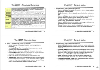 Word 2007 – Principais Comandos
Alinhamento
à esquerda
Alinha os parágrafos selecionados à esquerda com o recuo da direita desigual nas linhas do
textos. Caso o ponto de inserção esteja dentro de uma tabela, o alinhamento será para o
texto da célula atual. Tecla de atalho: Ctrl + Q
Alinhamento
centralizado
Alinha os parágrafos selecionados de maneira centralizada com os recuos da direita e
esquerda desiguais nas linhas do textos. Caso o ponto de inserção esteja dentro de uma
tabela, o alinhamento será para o texto da célula atual. Tecla de atalho: Ctrl + E
Alinhamento
à direita
Alinha os parágrafos selecionados à direita com o recuo da esquerda desigual nas linhas do
textos. Caso o ponto de inserção esteja dentro de uma tabela, o alinhamento será para o
texto da célula atual. Tecla de atalho: Ctrl + G
17Prof. Daniel Eduardo Funabashi de Toledo
Justificar
Alinha os parágrafos selecionados tanto a direita como a esquerda, ou seja, aos recuos
direito e esquerdo, exceto a última linha. Caso o ponto de inserção esteja dentro de uma
tabela, o alinhamento será para o texto da célula atual. . Tecla de atalho: Ctrl + J
Espaçamento
entre linhas
Possibilita alterar a quantidade de pontos em que cada linha de um parágrafo ficará distante
das demais. O espaçamento padrão é 1, porém é possível escolher outros valores na lista
apresentada. A opção Mais... permite abrir a caixa de diálogo Parágrafo, por meio da qual é
possível configurar a formatação completa do parágrafo.
Estilo
Utilizado para modificar várias formatações de uma única vez. Um estilo compreende várias
formatações agrupadas, ou seja, ao aplicar um estilo é aplicado formatação de fonte,
parágrafo, etc..
Word 2007 - Barra de status
• Mostra o Status atual do arquivo em execução:
– Número da Página Formatado: Apresenta o número da página que o
Word estiver exibindo na tela.
– Seção: Apresenta o número da seção que o Word estiver exibindo na
tela.
– Número de Página: Apresenta o número da página que o Word estiver
exibindo na tela e o número total de páginas do documento.
18Prof. Daniel Eduardo Funabashi de Toledo
exibindo na tela e o número total de páginas do documento.
– Posição da Página Vertical: Exibe a posição vertical do cursos do
mouse a partir da parte superior da página.
– Número de Linha: Mostra o número da linha da página do documento
em que o curso do mouse estiver posicionado.
– Coluna: Mostra o número da coluna da página do documento em que o
curso do mouse estiver posicionado, a partir da margem esquerda.
Word 2007 - Barra de status
• Mostra o Status atual do arquivo em execução:
– Contar Palavras: Exibe a quantidade de palavras digitadas no
documento.
– Verificação Ortográfica e Gramatical: Mostra se existem ou não
supostos erros de ortografia e gramática.
– Idioma: Mostra o idioma que está sendo utilizado no documento.
– Controlar Alterações: Mostra se o documento em edição está com o
19Prof. Daniel Eduardo Funabashi de Toledo
– Controlar Alterações: Mostra se o documento em edição está com o
controle de alterações ativado ou desativado.
– Caps Lock: Mostra se a tecla Caps Lock está ativada ou não.
– Sobrescrever: Mostra se o modo sobrescrever está ou não habilitado.
O modo sobrescrever serve para que ao alterarmos um texto o Word
“não empurre” as letras subseqüentes e sim escreva “por cima”. Esse
modo é ativado/desativado pela tecla Insert do teclado.
Word 2007 - Barra de status
• Mostra o Status atual do arquivo em execução:
– Modo de Seleção: Mostra o modo de seleção por teclado está ou não
ativado. Para ativar o modo de seleção pelo teclado deve-se pressionar
a tecla F8.
– Gravação de Macro:Mostra se o documento em edição possui macros.
– Exibir Atalhos: Mostra/oculta os modos de exibição do documento. O
Word 2007 possui os modos: Layout de Impressão, Leitura em Tela
20Prof. Daniel Eduardo Funabashi de Toledo
Word 2007 possui os modos: Layout de Impressão, Leitura em Tela
Inteira, Layout da Web, Estrutura de Tópicos e Rascunho.
– Zoom: Apresenta o nível de zoom, em percentual de exibição, do
documento em edição. O nível de zoom alterna entre 10% e 500%.
– Controle Deslizante de Zoom: Exibe uma barra deslizante para que o
usuário possa selecionar o nível de zoom.
45
 