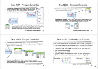 Formato de Número: essa caixa de seleção tem como
padrão a seleção “Geral”, mas podemos escolher como
os valores de uma célula serão exibidos. Os principais
são: Moeda, Percentual, Data e Hora.
Excel 2007 – Principais Comandos
13
Prof. Daniel Eduardo Funabashi de Toledo
Formato de Número de Contabilização: possibilita que a(s) célula(s)
selecionada(s) recebam uma unidade monetária. Também é possível a
escolha de um formato alternativo de unidade monetária, como
exemplo, podemos escolher Dólares ou Euro ao invés de Real.
Estilo de Porcentagem: exibe o valor da(s) célula(s)
selecionada(s) como percentual.
Excel 2007 – Principais Comandos
14
Prof. Daniel Eduardo Funabashi de Toledo
Separador de Milhares: exibe o valor da(s) célula(s) selecionada(s) com
um separador de milhares. Este comando apenas altera o formato da(s)
célula(s) selecionada(s) para contábil sem um símbolo de moeda.
Aumentar Casas Decimais: Mostra os valores da(s) célula(s)
selecionada(s) com mais casas decimais, proporcionando a exibição dos
valores de forma mais precisa.
Excel 2007 – Principais Comandos
15
Prof. Daniel Eduardo Funabashi de Toledo
Diminuir Casas Decimais: Mostra os valores da(s) célula(s)
selecionada(s) com menos casas decimais, proporcionando a exibição
dos valores de forma menos precisa.
Excel 2007 - Trabalhando com Fórmulas
Lembrando: Toda fórmula TEM que começar com sinal de igual (=).
Toda função exige parênteses
Toda função possui um NOME
O Excel têm Funções pré-definidas que auxiliam a escrever
Fórmulas freqüentemente usadas e/ou Fórmulas Complexas.
16
Prof. Daniel Eduardo Funabashi de Toledo
Toda função possui um NOME
Funções podem ter argumentos: Um número, um texto, uma referência a
Célula, um ou mais argumentos separados por Ponto e Vírgula (;)
Exemplos: = Hoje()
= Agora()
= Raiz(16)
Exemplos: = A1 + A2 + A3
= (5 + 4) / 3
= PI( ) * A2 ^ 2
49
 