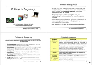 1
Prof. Daniel Eduardo Funabashi de Toledo
Políticas de Segurança
Prof. Daniel Eduardo Funabashi de Toledo
E-mail: funabashi.daniel@gmail.com
2
Prof. Daniel Eduardo Funabashi de Toledo
Políticas de Segurança
• Quando você envia dados através da rede a comunicação pode
ser interceptada e seus dados caem nas mãos do interceptador.
Como proteção, uma política de segurança específica e
personalizada deve ser adotada.
• Conjunto de regras e práticas que regulam como uma
organização gerencia, protege e distribui suas informações e
recursos.
• Atribui direitos e responsabilidades ás pessoas que lidam com os
recursos computacionais de uma instituição e com as
informações nela armazenadas.
• Dita as regras: “o que deve ser feito e por quem pode ser feito”.
3
Prof. Daniel Eduardo Funabashi de Toledo
Políticas de Segurança
Atributos básicos, segundo os padrões internacionais (ISO/IEC 17799:2005)
são os seguintes:
• Confidencialidade: garantir que a informação seja acessível somente
para aqueles que tenham a devida autorização.
• Autenticidade: capacidade de garantir a identidade de uma pessoa que
acessa as informações do sistema ou de um servidor com quem se
estabelece uma transação (de comunicação, como um e-mail ou uma
venda on-line).
• Integridade: garantir a precisão das informações e dos métodos de
processamento aos quais ela é submetida.
• Disponibilidade: garantir que os usuários autorizados tenham acesso
às informações quando necessário.
• Não Repúdio: assegura que nem o emissor nem o receptor, de uma
informação, possam negar o fato.
4
Principais Invasores
Invasor Objetivos
Estudante Divertir-se vasculhando E-mails, roubando senhas, etc.
Hacker Indivíduo com conhecimentos elevados de computação e
segurança, que os utiliza para fins de diversão ou interesse. Em
geral, hackers não destroem dados e não buscam ganhos
financeiros. O termo hacker é atualmente adotado pela mídia de
forma indiscriminada, se referindo a crackers por exemplo.
Cracker Indivíduo com conhecimentos elevados de computação e
segurança, que os utiliza para fins criminosos, destruição de
dados ou interrupção de sistemas.
Lammer São os indivíduos que se acham hakers, mas estão ainda no
estágio inicial de aprendizado.
Homens de
negócios
Descobrir planos e estratégias de marketing do concorrente.
Ex-empregado Vingar-se por ter sido despedido.
Espião Conhecer a tecnologia do inimigo.
54
 