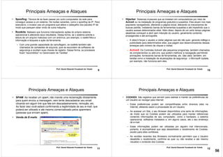 9
Prof. Daniel Eduardo Funabashi de Toledo
Principais Ameaças e Ataques
• Spoofing: Técnica de se fazer passar por outro computador da rede para
conseguir acesso a um sistema. Há muitas variantes, como o spoofing de IP. Para
executá-lo, o invasor usa um programa que altera o cabeçalho dos pacotes IP de
modo que pareçam estar vindo de outra máquina.
• Rootkits: Malware que funciona interceptando ações do próprio sistema
operacional e alterando seus resultados. Dessa forma, se o sistema solicita a
leitura de um arquivo malicioso com um antivírus, por exemplo, o rootkit filtra a
informação e bloqueia a ação da ferramenta.
– Com uma grande capacidade de camuflagem, os rootkits também são
chamados de camaleões de arquivos, pois se escondem de softwares de
segurança e ocultam suas chaves de registro. Dessa forma, os processos
ficam "escondidos" no Gerenciador de Tarefas!
10
Prof. Daniel Eduardo Funabashi de Toledo
Principais Ameaças e Ataques
• Hijacker: Sistemas invasores que se instalam em computadores por meio de
ActiveX ou na instalação de programas gratuitos e suspeitos. Eles atuam nos mais
populares navegadores, alterando a página inicial, alterando os mecanismos de
buscas padrão, instalando barras de ferramentas suspeitas e até impedindo que o
usuário acesse determinados sites. Além disso, depois de um certo tempo páginas
aleatórias começam a abrir sem intenção do usuário, geralmente contendo
propagandas e até pornografia.
– A ideia é forçar o usuário a visitar páginas que ele não quer, gerando tráfego e
publicidade para determinados sites, que pagam aos desenvolvedores dessas
ameaças pelo número de cliques e visitas.
– ActiveX: Os Controles ActiveX são pequenos programas, também chamados
de complementos ou add-ons, que podem melhorar a navegação permitindo
animações, fornecendo barras de ferramentas, etc. São úteis, também, em
tarefas como a instalação de atualizações de segurança - o Microsoft Update,
por exemplo, não funciona sem eles.
11
Prof. Daniel Eduardo Funabashi de Toledo
Principais Ameaças e Ataques
• SPAM: Ao receber um spam, não mande uma reclamação diretamente
para quem enviou a mensagem, nem tente descadastrar seu email
clicando em algum link que fale em descadastramento, remoção, etc.
Ao fazer isso você estará confirmando a legitimidade de seu e-mail, que
poderá ser utilizado e até mesmo comercializado pelos spammers
(pessoas que enviam spam).
• Venda de E-mails:
12
Prof. Daniel Eduardo Funabashi de Toledo
Principais Ameaças e Ataques
• COOKIES: São registros que servem para rastrear e manter as preferências de
um Usuário ao navegar pela Internet.
– Estas preferências podem ser compartilhadas entre diversos sites na
Internet, afetando assim a privacidade de um Usuário.
– Ao acessar um Site, o seu Browser disponibiliza uma serie de informações,
de modo que os Cookies podem ser utilizados para manter referencias
contendo informações de seu computador, como o hardware, o sistema
operacional, softwares instalados e, em alguns casos, ate o seu endereço
de e-mail.
– Estas informações podem ser utilizadas por alguém mal intencionado,
portanto, é aconselhável que seja desabilitado o recebimento de Cookies,
exceto para sites confiáveis.
– As versões recentes dos Browsers normalmente permitem que o Usuário
desabilite o recebimento, confirme se quer ou não receber e ate mesmo
visualize o conteúdo dos Cookies.
56
 