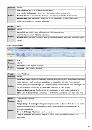 Iniciador: Não há
Botões:
Inserir legenda: Adicionar uma legenda na imagem.
Inserir Índice de Ilustrações: Inserir um índice de ilustrações no documento.
Atualizar Tabela: Atualizar o índice de modo a incluir todas as entradas do documento.
Referência Cruzada: Referir-se a itens como títulos, ilustrações e tabelas, inserindo uma
referência cruzada como: “Consulte a Tabela 6”.
Grupo: Índice
Iniciador: Não há
Botões:
Marcar Entrada: Incluir o texto selecionado no índice do documento.
Inserir Índice: Inserir um índice no documento.
Atualizar Índice: Atualizar o índice de modo que todas as entradas indiquem o número de página
correto.
Guia Correspondência
Grupo: Criar
Iniciador: Não há
Botões:
Envelopes: Criar e imprimir envelopes
Etiquetas: Criar e imprimir etiquetas.
Grupo: Iniciar Mala Direta
Iniciador: Não há
Botões:
Iniciar Mala Direta: Inicia uma mala direta para criar uma carta-modelo a ser impressa ou enviada
várias vezes por e-mail, remetendo cada cópia a um destinatário diferente. Podem-se inserir
campos, como Nome ou Endereço, que o Word substituirá automaticamente pelas informações de
um banco de dados ou uma lista de contatos em cada cópia da carta modelo.
Selecionar Destinatários: Escolher a lista de pessoas para as quais será enviada a carta.
Editar Lista de Destinatários: Altera a lista de destinatários e decide-se quem receberá a carta.
Grupo: Gravar e Inserir Campos
Iniciador: Não há
Botões:
Realçar Campo de Mesclagem: Realça os campos inseridos no documento. Este recurso facilita
a identificação da parte da carta-modelo que será substituída pelas informações da lista de
destinatários escolhida.
Bloco de Endereço: Adiciona um endereço a carta.
Linha de Saudação: Adiciona uma linha de saudação, como “Prezado(a) <<nome>>” ao
documento.
67
 