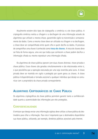 Atualmente existem dois tipos de criptografia: a simétrica e a de chave pública. A
criptografia simétrica realiza a cifragem e a decifragem de uma informação através de
algoritmos que utilizam a mesma chave, garantindo sigilo na transmissão e armazena-
mento de dados. Como a mesma chave deve ser utilizada na cifragem e na decifragem,
a chave deve ser compartilhada entre quem cifra e quem decifra os dados. O processo
de compartilhar uma chave é conhecido como troca de chaves. A troca de chaves deve
ser feita de forma segura, uma vez que todos que conhecem a chave podem decifrar a
informação cifrada ou mesmo reproduzir uma informação cifrada.
Os algoritmos de chave pública operam com duas chaves distintas: chave privada e
chave pública. Essas chaves são geradas simultaneamente e são relacionadas entre si,
o que possibilita que a operação executada por uma seja revertida pela outra. A chave
privada deve ser mantida em sigilo e protegida por quem gerou as chaves. A chave
pública é disponibilizada e tornada acessível a qualquer indivíduo que deseje se comu-
nicar com o proprietário da chave privada correspondente.
ALGORITMOS CRIPTOGRÁFICOS DE CHAVE PÚBLICA
Os algoritmos criptográficos de chave pública permitem garantir tanto a confidenciali-
dade quanto a autenticidade das informações por eles protegidas.
CONFIDENCIALIDADE
O emissor que deseja enviar uma informação sigilosa deve utilizar a chave pública do des-
tinatário para cifrar a informação. Para isto é importante que o destinatário disponibilize
sua chave pública, utilizando, por exemplo, diretórios públicos acessíveis pela Internet.
3O QUE É CERTIFICAÇÃO DIGITAL? 74
 