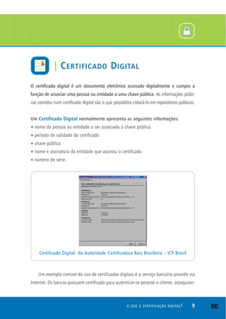 O certificado digital é um documento eletrônico assinado digitalmente e cumpre a
função de associar uma pessoa ou entidade a uma chave pública. As informações públi-
cas contidas num certificado digital são o que possibilita colocá-lo em repositórios públicos.
Um Certificado Digital normalmente apresenta as seguintes informações:
t nome da pessoa ou entidade a ser associada à chave pública
t período de validade do certificado
t chave pública
t nome e assinatura da entidade que assinou o certificado
t número de série.
Um exemplo comum do uso de certificados digitais é o serviço bancário provido via
Internet. Os bancos possuem certificado para autenticar-se perante o cliente, asseguran-
Certificado Digital da Autoridade Certificadora Raiz Brasileira – ICP Brasil
9O QUE É CERTIFICAÇÃO DIGITAL?
| CERTIFICADO DIGITAL
80
 