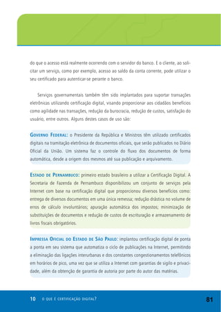 10 O QUE É CERTIFICAÇÃO DIGITAL?
do que o acesso está realmente ocorrendo com o servidor do banco. E o cliente, ao soli-
citar um serviço, como por exemplo, acesso ao saldo da conta corrente, pode utilizar o
seu certificado para autenticar-se perante o banco.
Serviços governamentais também têm sido implantados para suportar transações
eletrônicas utilizando certificação digital, visando proporcionar aos cidadãos benefícios
como agilidade nas transações, redução da burocracia, redução de custos, satisfação do
usuário, entre outros. Alguns destes casos de uso são:
GOVERNO FEDERAL: o Presidente da República e Ministros têm utilizado certificados
digitais na tramitação eletrônica de documentos oficiais, que serão publicados no Diário
Oficial da União. Um sistema faz o controle do fluxo dos documentos de forma
automática, desde a origem dos mesmos até sua publicação e arquivamento.
ESTADO DE PERNAMBUCO: primeiro estado brasileiro a utilizar a Certificação Digital. A
Secretaria de Fazenda de Pernambuco disponibilizou um conjunto de serviços pela
Internet com base na certificação digital que proporcionou diversos benefícios como:
entrega de diversos documentos em uma única remessa; redução drástica no volume de
erros de cálculo involuntários; apuração automática dos impostos; minimização de
substituições de documentos e redução de custos de escrituração e armazenamento de
livros fiscais obrigatórios.
IMPRESSA OFICIAL DO ESTADO DE SÃO PAULO: implantou certificação digital de ponta
a ponta em seu sistema que automatiza o ciclo de publicações na Internet, permitindo
a eliminação das ligações interurbanas e dos constantes congestionamentos telefônicos
em horários de pico, uma vez que se utiliza a Internet com garantias de sigilo e privaci-
dade, além da obtenção de garantia de autoria por parte do autor das matérias.
81
 