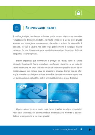 A certificação digital traz diversas facilidades, porém seu uso não torna as transações
realizadas isenta de responsabilidades. Ao mesmo tempo que o uso da chave privada
autentica uma transação ou um documento, ela confere o atributo de não-repúdio à
operação, ou seja, o usuário não pode negar posteriormente a realização daquela
transação. Por isto, é importante que o usuário tenha condições de proteger de forma
adequada a sua chave privada.
Existem dispositivos que incrementam a proteção das chaves, como os cartões
inteligentes (smart cards). Eles se assemelham – em formato e tamanho – a um cartão de
crédito convencional. Os smart cards são um tipo de hardware criptográfico dotado de um
microprocessador com memória capaz de armazenar e processar diversos tipos de infor-
mações. Com eles é possível gerar as chaves e mantê-las dentro de um ambiente seguro, uma
vez que as operações criptográficas podem ser realizadas dentro do próprio dispositivo.
Alguns usuários preferem manter suas chaves privadas no próprio computador.
Neste caso, são necessárias algumas medidas preventivas para minimizar a possibili-
dade de se comprometer a sua chave privada:
| RESPONSABILIDADES
13O QUE É CERTIFICAÇÃO DIGITAL? 84
 