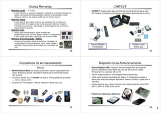 Outras Memórias
• Memória Cache – Principal!
– É uma memória de acesso privilegiado e rapidíssimo, onde são colocados os
dados mais freqüentemente acessados. Quando um processador requer
dados da memória, ele espera recebê-los num tempo máximo.
• Memória Virtual
– É uma área de disco rígido (arquivo) que é usada como se fosse uma
memória RAM. A vantagem é que não é necessário adicionar chips de
memória para aumentar a capacidade. A desvantagem é que o tempo de
acesso é bem mais lento.
25
acesso é bem mais lento.
• Memória Flash
– Usada para armazenamento rápido de dados em
equipamentos como câmeras digitais, celulares e videogames.
É mais usada como disco rígido que como memória RAM.
• Memória de Configuração – CMOS.
– Armazena informações sobre os periféricos instalados e a
configuração inicial do computador, como: senha, relógio e
calendário. Essa memória é alimentada por uma bateria de
Lítio.
CHIPSET
• CHIPSET: Responsável pelo controle de componentes da placa-mãe
EX: Acesso a memória (principal ou secundária), barramentos e outros.
26
Acesso Rápido
Ponte Norte
Acesso Lento
Ponte Sul
Dispositivos de Armazenamento
Discos
• Memória Secundária: de acesso mais lento, mas de capacidade bem
maior. Armazena grande conjunto de dados que a memória principal
não suporta.
• Os discos devem ter um formato no qual as informações são gravadas.
– FAT16; FAT32; NTFS
• Chamamos “Formatação” o ato de preparar o disco para uso.
27
• Discos Rígidos (HD): Possuem esse nome pelo fato dos próprios
discos magnéticos serem feitos de uma liga de alumínio, rígida.
Armazenam na casa dos GB ou TB.
• Temos acesso direto às informações nele armazenadas
• Pode conter grande quantidade de dados. O Computador acessa o
disco para executar qualquer aplicativo, levando-o todo ou parte para a
memória.
• Comunicam-se com a placa mãe por meio de barramentos como IDE,
Dispositivos de Armazenamento
28
• Comunicam-se com a placa mãe por meio de barramentos como IDE,
SATA, SATA II, USB, entre outros.
• Podem ser internos ou externos!
7
 