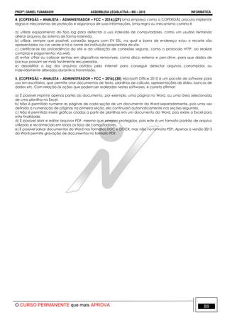 PROFº: DANIEL FUNABASHI ASSEMBLEIA LEGISLATIVA – MS – 2016 INFORMÁTICA
O CURSO PERMANENTE que mais APROVA 89
4. [COPERGÁS – ANALISTA - ADMINISTRADOR – FCC – 2016].(29) Uma empresa como a COPERGÁS procura implantar
regras e mecanismos de proteção e segurança de suas informações. Uma regra ou mecanismo correto é
a) utilizar equipamento do tipo log para detectar o uso indevido de computadores, como um usuário tentando
alterar arquivos do sistema de forma indevida.
b) utilizar, sempre que possível, conexão segura com EV SSL, na qual a barra de endereço e/ou o recorte são
apresentados na cor verde e há o nome da instituição proprietária do site.
c) certificar-se da procedência do site e da utilização de conexões seguras, como o protocolo HTTP, ao realizar
compras e pagamentos via web.
d) evitar cifrar ou colocar senhas em dispositivos removíveis, como disco externo e pen-drive, para que dados de
backup possam ser mais facilmente recuperados.
e) desabilitar o log dos arquivos obtidos pela internet para conseguir detectar arquivos corrompidos ou
indevidamente alterados durante a transmissão.
5. [COPERGÁS – ANALISTA - ADMINISTRADOR – FCC – 2016].(30) Microsoft Office 2010 é um pacote de software para
uso em escritórios, que permite criar documentos de texto, planilhas de cálculo, apresentações de slides, bancos de
dados etc. Com relação às ações que podem ser realizadas nestes softwares, é correto afirmar:
a) É possível imprimir apenas partes do documento, por exemplo, uma página no Word, ou uma área selecionada
de uma planilha no Excel.
b) Não é permitido numerar as páginas de cada seção de um documento do Word separadamente, pois uma vez
definida a numeração de páginas na primeira seção, ela continuará automaticamente nas seções seguintes.
c) Não é permitido inserir gráficos criados a partir de planilhas em um documento do Word, pois existe o Excel para
esta finalidade.
d) É possível abrir e editar arquivos PDF, mesmo que estejam protegidos, pois este é um formato padrão de arquivo
utilizado e reconhecido em todos os tipos de computadores.
e) É possível salvar documentos do Word nos formatos DOC e DOCX, mas não no formato PDF. Apenas a versão 2013
do Word permite gravação de documentos no formato PDF.
 