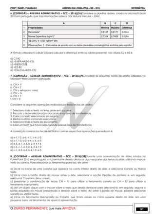 PROFº: DANIEL FUNABASHI ASSEMBLEIA LEGISLATIVA – MS – 2016 INFORMÁTICA
O CURSO PERMANENTE que mais APROVA 91
6. [COPERGÁS – AUXILIAR ADMINISTRATIVO – FCC – 2016].(26)Considere a planilha abaixo, criada no Microsoft Excel
2010 em português, que traz informações sobre o Gás Natural Veicular − GNV.
A fórmula utilizada na célula D2 para calcular a diferença entre os valores presentes nas células C2 e B2 é:
a) C2-B2
b) =SUBTRAIR(D3-C3)
c) =D$3$-C$3$
d) =C2-B2
e) =CALCULAR(D3-C3)
7. [COPERGÁS – AUXILIAR ADMINISTRATIVO – FCC – 2016].(27)Considere as seguintes teclas de atalho utilizadas no
Microsoft Word 2010 em português:
a. Ctrl + V
b. Ctrl + Z
c. Ctrl + seta para baixo
d. Ctrl + N
e. Ctrl + T
f. Ctrl + X
Considere as seguintes operações realizadas por estas teclas de atalho:
1. Seleciona todo o texto da linha onde está o cursor.
2. Recorta o texto selecionado colocando-o na área de transferência.
3. Coloca o texto selecionado em negrito.
4. Desfaz o último comando executado.
5. Seleciona todo o texto do documento.
6. Cola um texto que havia sido copiado para a área de transferência.
A correlação correta das teclas de atalho com as respectivas operações que realizam é:
a) e-1, f-2, a-6, d-3, b-4, c-5
b) a-1, f-3, b-2, e-4, c-6, d-5
c) d-3, a-1, c-5, b-2, e-4, f-6
d) a-6, c-1, e-5, b-2, d-4, f-3
e) c-1, d-3, a-6, b-4, f-2, e-5
8. [COPERGÁS – AUXILIAR ADMINISTRATIVO – FCC – 2016].(28)Durante uma apresentação de slides criados no
PowerPoint 2010 em português, um palestrante deseja destacar algumas partes dos textos do slide, utilizando marca-
texto ou caneta. Para selecionar as ferramentas para isso, ele deve
a) clicar no ícone de uma caneta que aparece no canto inferior direito do slide, e selecionar Caneta ou Marca
texto.
b) clicar com o botão direito do mouse sobre o slide, selecionar a opção Opções de ponteiro e, em seguida,
selecionar Caneta ou Marca-texto.
c) pressionar a combinação de teclas Ctrl + F1 para utilizar a ferramenta caneta ou Ctrl + F2 para utilizar a
ferramenta marca-texto.
d) dar um duplo clique com o mouse sobre o texto que deseja destacar para selecioná-lo, em seguida, segurar o
botão esquerdo do mouse pressionado e arrastar sobre o texto. Ao soltar o botão do mouse, poderá selecionar
Caneta ou Marca-texto.
e) clicar na ferramenta Marca-texto ou Caneta, que ficam visíveis no canto superior direito do slide, em uma
pequena barra de ferramentas de apoio à apresentação.
 
