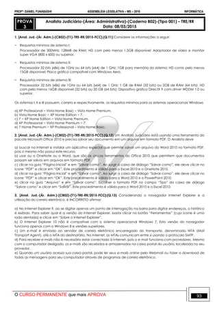 PROFº: DANIEL FUNABASHI ASSEMBLEIA LEGISLATIVA – MS – 2016 INFORMÁTICA
O CURSO PERMANENTE que mais APROVA 93
PROVA
3
Analista Judiciário-(Área: Administrativa)-(Caderno B02)-(Tipo 001) – TRE/RR
Data: 08/03/2015
1. [Anal. Jud.-(Ár. Adm.)-(CB02)-(T1)-TRE-RR/2015-FCC].(Q.11) Considere as informações a seguir:
− Requisitos mínimos de sistema I:
Processador de 300MHz; 128MB de RAM; HD com pelo menos 1,5GB disponível; Adaptador de vídeo e monitor
super VGA (800 x 600) ou superior.
− Requisitos mínimos de sistema II:
Processador 32 bits (x86) de 1GHz ou 64 bits (x64) de 1 GHz; 1GB para memória do sistema; HD como pelo menos
15GB disponível; Placa gráfica compatível com Windows Aero.
− Requisitos mínimos de sistema III:
Processador 32 bits (x86) de 1GHz ou 64 bits (x64) de 1 GHz; 1 GB de RAM (32 bits) ou 2GB de RAM (64 bits); HD
com pelo menos 16GB disponível (32 bits) ou 20 GB (64 bits); Dispositivo gráfico DirectX 9 com driver WDDM 1.0 ou
superior.
Os sistemas I, II e III possuem, correta e respectivamente, os requisitos mínimos para os sistemas operacionais Windows
a) XP Professional − Vista Home Basic – Vista Home Premium.
b) Vista Home Basic − XP Home Edition − 7.
c) 7 − XP Home Edition − Vista Home Premium.
d) XP Professional − Vista Home Premium − 7.
e) 7 Home Premium − XP Professional – Vista Home Basic.
2. [Anal. Jud.-(Ár. Adm.)-(CB02)-(T1)-TRE-RR/2015-FCC].(Q.12) Um Analista Judiciário está usando uma ferramenta do
pacote Microsoft Office 2010 e precisa salvar seu documento em um arquivo em formato PDF. O Analista deve
a) buscar na Internet e instalar um aplicativo especial que permite salvar um arquivo do Word 2010 no formato PDF,
pois o mesmo não possui este recurso.
b) usar ou o OneNote ou o Word, que são as únicas ferramentas do Office 2010 que permitem que documentos
possam ser salvos em arquivos em formato PDF.
c) clicar na guia “Página Inicial” e em “Salvar como”. Ao surgir a caixa de diálogo “Salvar como”, ele deve clicar no
ícone “PDF” e clicar em “OK”. Este procedimento é válido para o Excel 2010 e o OneNote 2010.
d) clicar na guia “Página Inicial” e em “Salvar como”. Ao surgir a caixa de diálogo “Salvar como”, ele deve clicar no
ícone “PDF” e clicar em “OK”. Este procedimento é válido para o Word 2010 e o PowerPoint 2010.
e) clicar na guia “Arquivo” e em “Salvar como”. Escolher o formato PDF no campo “Tipo” da caixa de diálogo
“Salvar como” e clicar em “Salvar”. Este procedimento é válido para o Word 2010 e o Excel 2010.
3. [Anal. Jud.-(Ár. Adm.)-(CB02)-(T1)-TRE-RR/2015-FCC].(Q.13) Considerando o navegador Internet Explorer e a
utilização do correio eletrônico, é INCORRETO afirmar:
a) No Internet Explorer 9, ao se digitar apenas um ponto de interrogação na barra para digitar endereços, o histórico
é exibido. Para saber qual é a versão do Internet Explorer, basta clicar no botão “Ferramentas” (cujo ícone é uma
roda dentada) e clicar em “Sobre o Internet Explorer”.
b) O Internet Explorer 10 não é compatível com o sistema operacional Windows 7. Esta versão do navegador
funciona apenas com o Windows 8 e versões superiores.
c) Um e-mail é enviado ao servidor de correio eletrônico encarregado do transporte, denominado MTA (Mail
Transport Agent), até o MTA do destinatário. Na Internet, os MTAs comunicam entre si usando o protocolo SMTP.
d) Para receber e-mails não é necessário estar conectado à Internet, pois o e-mail funciona com provedores. Mesmo
com o computador desligado, os e-mails são recebidos e armazenados na caixa postal do usuário, localizada no seu
provedor.
e) Quando um usuário acessa sua caixa postal, pode ler seus e-mails online pelo Webmail ou fazer o download de
todas as mensagens para seu computador através de programas de correio eletrônico.
 