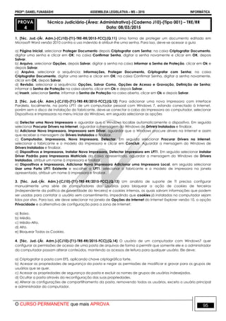 PROFº: DANIEL FUNABASHI ASSEMBLEIA LEGISLATIVA – MS – 2016 INFORMÁTICA
O CURSO PERMANENTE que mais APROVA 95
PROVA
4
Técnico Judiciário-(Área: Administrativa)-(Caderno J10)-(Tipo 001) – TRE/RR
Data: 08/03/2015
1. [Téc. Jud.-(Ár. Adm.)-(CJ10)-(T1)-TRE-RR/2015-FCC].(Q.11) Uma forma de proteger um documento editado em
Microsoft Word versão 2010 contra o uso indevido é atribuir-lhe uma senha. Para isso, deve-se acessar a guia
a) Página Inicial, selecionar Proteger Documento depois Criptografar com Senha; na caixa Criptografar Documento,
digitar uma senha e clicar em OK; na caixa Confirmar Senha, digitar a senha novamente e clicar em OK, depois
Salvar.
b) Arquivo, selecionar Opções, depois Salvar, digitar a senha na caixa Informar a Senha de Proteção, clicar em Ok e
depois Salvar.
c) Arquivo, selecionar a sequência: Informações, Proteger Documento, Criptografar com Senha; na caixa
Criptografar Documento, digitar uma senha e clicar em OK; na caixa Confirmar Senha, digitar a senha novamente,
clicar em OK, depois Salvar.
d) Revisão, selecionar a sequência: Opções, Salvar Como, Opções de Acesso e Gravação, Definição de Senha;
informar a Senha de Proteção na caixa aberta, clicar em Ok e depois Salvar.
e) Inserir, selecionar Senha, informar a Senha de Proteção na caixa aberta, clicar em Ok e depois Salvar.
2. [Téc. Jud.-(Ár. Adm.)-(CJ10)-(T1)-TRE-RR/2015-FCC].(Q.12) Para adicionar uma nova impressora com interface
Paralela, localmente, na porta LPT1 de um computador pessoal com Windows 7, estando conectado à Internet,
porém sem o disco de instalação do fabricante, deve-se conectar o cabo da impressora ao computador, selecionar
Dispositivos e Impressoras no menu Iniciar do Windows, em seguida selecionar as opções
a) Detectar uma Nova Impressora e aguardar que o Windows localize automaticamente o dispositivo. Em seguida
selecionar Procurar Drivers na Internet, aguardar a mensagem do Windows de Drivers Instalados e finalizar.
b) Adicionar Nova Impressora, Impressora sem Driver, aguardar que o Windows procure drivers na Internet e assim
que receber a mensagem de Drivers Instalados e finalizar.
c) Computador, Impressoras, Nova Impressora, Detectar. Em seguida selecionar Procurar Drivers na Internet,
selecionar o fabricante e o modelo da impressora e clicar em Concluir. Aguardar a mensagem do Windows de
Drivers Instalados e finalizar.
d) Dispositivos e Impressoras, Instalar Nova Impressora, Detectar Impressora em LPT1. Em seguida selecionar instalar
Driver Padrão para Impressoras Matriciais da caixa apresentada, aguardar a mensagem do Windows de Drivers
Instalados, atribuir um nome à impressora e finalizar.
e) Dispositivos e Impressoras, Adicionar Nova Impressora Adicionar uma Impressora Local, em seguida selecionar
Usar uma Porta LPT1 Existente e escolher a LPT1, selecionar o fabricante e o modelo de impressora na janela
apresentada, atribuir um nome à impressora e finalizar.
3. [Téc. Jud.-(Ár. Adm.)-(CJ10)-(T1)-TRE-RR/2015-FCC].(Q.13) Um analista de suporte de TI precisa configurar
manualmente uma série de computadores dos usuários para bloquear a ação de cookies de terceiros
(independente da política de privacidade do terceiro) e cookies internos, os quais salvam informações que podem
ser usadas para contatar o usuário sem consentimento, impedindo que cookies já instalados no computador sejam
lidos por sites. Para isso, ele deve selecionar na janela de Opções da Internet do Internet Explorer versão 10, a opção
Privacidade e a alternativa de configuração para a zona de Internet:
a) Baixo.
b) Médio.
c) Médio-Alto.
d) Alto.
e) Bloquear Todos os Cookies.
4. [Téc. Jud.-(Ár. Adm.)-(CJ10)-(T1)-TRE-RR/2015-FCC].(Q.14) O usuário de um computador com Windows7 quer
configurar as permissões de acesso de uma pasta de arquivos de forma a permitir que somente ele e o administrador
do computador possam alterar conteúdos, mantendo os acessos de leitura para qualquer usuário. Ele deve:
a) Criptografar a pasta com EFS, aplicando chave criptográfica forte.
b) Acessar as propriedades de segurança da pasta e negar as permissões de modificar e gravar para os grupos de
usuários que se quer.
c) Acessar as propriedades de segurança da pasta e excluir os nomes de grupos de usuários indesejados.
d) Ocultar a pasta através da reconfiguração das suas propriedades.
e) Alterar as configurações de compartilhamento da pasta, removendo todos os usuários, exceto o usuário principal
e administrador do computador.
 