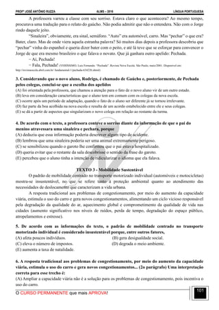 PROFº JOSÉ ANTÔNIO RUZZA ALMS – 2016 LÍNGUA PORTUGUESA
O CURSO PERMANENTE que mais APROVA!
101
A professora varreu a classe com seu sorriso. Estava claro o que acontecera? Ao mesmo tempo,
procurava uma tradução para o relato do gaúcho. Não podia admitir que não o entendera. Não com o Jorge
rindo daquele jeito.
“Sinaleira”, obviamente, era sinal, semáforo. “Auto” era automóvel, carro. Mas “pechar” o que era?
Bater, claro. Mas de onde viera aquela estranha palavra? Só muitos dias depois a professora descobriu que
“pechar” vinha do espanhol e queria dizer bater com o peito, e até lá teve que se esforçar para convencer o
Jorge de que era mesmo brasileiro o que falava o novato. Que já ganhara outro apelido: Pechada.
− Aí, Pechada!
− Fala, Pechada! (VERÍSSIMO, Luis Fernando. “Pechada”. Revista Nova Escola. São Paulo, maio/2001. Disponível em:
http://revistaescola.abril.com.br/ fundamental-1/pechada-634220.shtml)
3. Considerando que o novo aluno, Rodrigo, é chamado de Gaúcho e, posteriormente, de Pechada
pelos colegas, conclui-se que a escolha dos apelidos
(A) foi orientada pela professora, que chamou a atenção para o fato de o novo aluno vir de um outro estado.
(B) leva em consideração características que o aluno tem em comum com os colegas da nova escola.
(C) ocorre após um período de adaptação, quando o fato de o aluno ser diferente já se tornou irrelevante.
(D) faz parte da boa acolhida na nova escola e resulta de um acordo estabelecido entre ele e seus colegas.
(E) se dá a partir de aspectos que singularizam o novo colega em relação ao restante da turma.
4. De acordo com o texto, a professora conteve o sorriso diante da informação de que o pai do
menino atravessara uma sinaleira e pechara, porque
(A) deduziu que essa informação poderia descrever algum tipo de acidente.
(B) lembrou que uma sinaleira poderia ser uma animal extremamente perigoso.
(C) se sensibilizou quando o garoto lhe confirmou que o pai estava hospitalizado.
(D) queria evitar que o restante da sala descobrisse o sentido da frase do garoto.
(E) percebeu que o aluno tinha a intenção de ridicularizar o idioma que ela falava.
TEXTO 3 - Mobilidade Sustentável
O padrão de mobilidade centrado no transporte motorizado individual (automóveis e motocicletas)
mostra-se insustentável, no que se refere tanto à proteção ambiental quanto ao atendimento das
necessidades de deslocamento que caracterizam a vida urbana.
A resposta tradicional aos problemas de congestionamento, por meio do aumento da capacidade
viária, estimula o uso do carro e gera novos congestionamentos, alimentando um ciclo vicioso responsável
pela degradação da qualidade do ar, aquecimento global e comprometimento da qualidade de vida nas
cidades (aumento significativo nos níveis de ruídos, perda de tempo, degradação do espaço público,
atropelamentos e estresse).
5. De acordo com as informações do texto, o padrão de mobilidade centrado no transporte
motorizado individual é considerado insustentável porque, entre outros fatores,
(A) afeta poucos indivíduos. (B) gera desigualdade social.
(C) eleva o número de impostos. (D) degrada o meio ambiente.
(E) aumenta a taxa de natalidade.
6. A resposta tradicional aos problemas de congestionamento, por meio do aumento da capacidade
viária, estimula o uso do carro e gera novos congestionamentos... (2o parágrafo) Uma interpretação
correta para esse trecho é:
(A) Ampliar a capacidade viária não é a solução para os problemas de congestionamento, pois incentiva o
uso do carro.
 