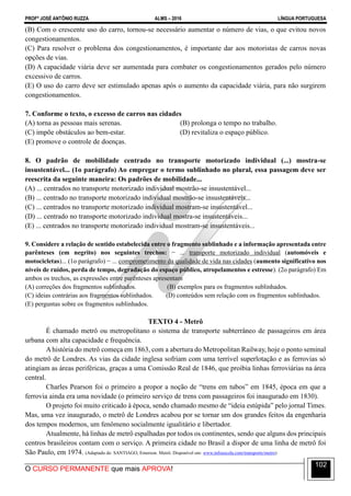 PROFº JOSÉ ANTÔNIO RUZZA ALMS – 2016 LÍNGUA PORTUGUESA
O CURSO PERMANENTE que mais APROVA!
102
(B) Com o crescente uso do carro, tornou-se necessário aumentar o número de vias, o que evitou novos
congestionamentos.
(C) Para resolver o problema dos congestionamentos, é importante dar aos motoristas de carros novas
opções de vias.
(D) A capacidade viária deve ser aumentada para combater os congestionamentos gerados pelo número
excessivo de carros.
(E) O uso do carro deve ser estimulado apenas após o aumento da capacidade viária, para não surgirem
congestionamentos.
7. Conforme o texto, o excesso de carros nas cidades
(A) torna as pessoas mais serenas. (B) prolonga o tempo no trabalho.
(C) impõe obstáculos ao bem-estar. (D) revitaliza o espaço público.
(E) promove o controle de doenças.
8. O padrão de mobilidade centrado no transporte motorizado individual (...) mostra-se
insustentável... (1o parágrafo) Ao empregar o termo sublinhado no plural, essa passagem deve ser
reescrita da seguinte maneira: Os padrões de mobilidade...
(A) ... centrados no transporte motorizado individual mostrão-se insustentável...
(B) ... centrado no transporte motorizado individual mostrão-se insustentáveis...
(C) ... centrados no transporte motorizado individual mostram-se insustentável...
(D) ... centrado no transporte motorizado individual mostra-se insustentáveis...
(E) ... centrados no transporte motorizado individual mostram-se insustentáveis...
9. Considere a relação de sentido estabelecida entre o fragmento sublinhado e a informação apresentada entre
parênteses (em negrito) nos seguintes trechos: − ... transporte motorizado individual (automóveis e
motocicletas)... (1o parágrafo) − ... comprometimento da qualidade de vida nas cidades (aumento significativo nos
níveis de ruídos, perda de tempo, degradação do espaço público, atropelamentos e estresse). (2o parágrafo) Em
ambos os trechos, as expressões entre parênteses apresentam
(A) correções dos fragmentos sublinhados. (B) exemplos para os fragmentos sublinhados.
(C) ideias contrárias aos fragmentos sublinhados. (D) conteúdos sem relação com os fragmentos sublinhados.
(E) perguntas sobre os fragmentos sublinhados.
TEXTO 4 - Metrô
É chamado metrô ou metropolitano o sistema de transporte subterrâneo de passageiros em área
urbana com alta capacidade e frequência.
Ahistória do metrô começa em 1863, com a abertura do Metropolitan Railway, hoje o ponto seminal
do metrô de Londres. As vias da cidade inglesa sofriam com uma terrível superlotação e as ferrovias só
atingiam as áreas periféricas, graças a uma Comissão Real de 1846, que proibia linhas ferroviárias na área
central.
Charles Pearson foi o primeiro a propor a noção de “trens em tubos” em 1845, época em que a
ferrovia ainda era uma novidade (o primeiro serviço de trens com passageiros foi inaugurado em 1830).
O projeto foi muito criticado à época, sendo chamado mesmo de “ideia estúpida” pelo jornal Times.
Mas, uma vez inaugurado, o metrô de Londres acabou por se tornar um dos grandes feitos da engenharia
dos tempos modernos, um fenômeno socialmente igualitário e libertador.
Atualmente, há linhas de metrô espalhadas por todos os continentes, sendo que alguns dos principais
centros brasileiros contam com o serviço. A primeira cidade no Brasil a dispor de uma linha de metrô foi
São Paulo, em 1974. (Adaptado de: SANTIAGO, Emerson. Metrô. Disponível em: www.infoescola.com/transporte/metro)
 