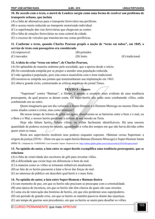 PROFº JOSÉ ANTÔNIO RUZZA ALMS – 2016 LÍNGUA PORTUGUESA
O CURSO PERMANENTE que mais APROVA!
103
10. De acordo com o texto, o metrô de Londres surgiu como uma forma de resolver um problema de
transporte urbano, que incluía
(A) a falta de alternativas para o transporte ferroviário nas periferias.
(B) o acesso muito reduzido ao transporte motorizado individual.
(C) a superlotação das vias ferroviárias que chegavam ao centro.
(D) a falta de estações ferroviárias na zona central da cidade.
(E) o excesso de veículos que transitavam nas zonas periféricas.
11. Conforme o texto, quando Charles Pearson propôs a noção de “trens em tubos”, em 1845, o
serviço de trens com passageiros era considerado
(A) impossível. (B) poluidor.
(C) inovador. (D) lento. (E) tradicional.
12. A ideia de criar “trens em tubos”, de Charles Pearson,
(A) foi aplaudida de maneira unânime pela sociedade, que a apoiou desde o início.
(B) foi considerada estúpida por se propor a atender uma população reduzida.
(C) não agradou à população, pois esta estava insatisfeita com o trem tradicional.
(D) mostrou-se estúpida aos jornais que testemunharam sua implantação em 1863.
(E) obteve grande êxito, contrariando as críticas negativas do jornal Times.
TEXTO 5 – Supers
“Superman” contra “Batman”, o filme∗, é apenas o exemplo mais evidente de uma tendência
preocupante, da qual poucos se deram conta. Os super-heróis não estão mais combatendo vilões, estão
combatendo um ao outro.
Quem imaginaria que um dia veríamos o Super-Homem e o Homem-Morcego no mesmo filme não
como aliados contra o crime, mas como inimigos?
Do nosso tempo de leitores de gibis até agora, dissolveram-se as barreiras entre o bem e o mal, ou
o Bem e o Mal, e nossos heróis perderam a certeza da sua missão na Terra.
Hoje não faltam heróis, faltam vilões, ou vilões facilmente identificáveis. Há uma enorme
quantidade de poderes ociosos no mundo, aguardando a volta dos tempos em que não havia dúvidas sobre
quem eram os maus.
Resta aos super-heróis medirem seus poderes enquanto esperam. ∗Batman versus Superman: a
origem da justiça (2016) − filme em que os super-heróis Batman (Homem-Morcego) e Super-Homem lutam
entre si. (Adaptado de: VERÍSSIMO, Luis Fernando. Supers. Disponível em: http://noblat.oglobo.globo.com/cronicas/noticia/2016/04/supers.html)
13. Na opinião do autor, a luta entre os super-heróis exemplifica uma tendência preocupante, que se
relaciona
(A) à falta de criatividade dos escritores de gibi para inventar vilões.
(B) à dificuldade que existe hoje em diferenciar o bem do mal.
(C) à maneira como os vilões se tornaram imbatíveis atualmente.
(D) ao fato de os heróis passarem a lutar a favor das forças do mal.
(E) ao interesse do público em descobrir qual herói é o mais forte.
14. Na opinião do autor, a luta entre Super-Homem e Batman ilustra
(A) um momento de paz, em que os heróis não precisam se preocupar com a criminalidade.
(B) uma época de incerteza, em que os heróis não têm clareza de quais são suas missões.
(C) uma era de renovação das histórias de heróis, em que eles perderam seus superpoderes.
(D) um período de grande crise, em que os heróis se mantêm passivos diante das injustiças.
(E) um tempo de guerras sem precedentes, em que os heróis se unem para desafiar os vilões.
 
