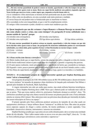PROFº JOSÉ ANTÔNIO RUZZA ALMS – 2016 LÍNGUA PORTUGUESA
O CURSO PERMANENTE que mais APROVA!
104
15. ... Há uma enorme quantidade de poderes ociosos no mundo, aguardando a volta dos tempos em que não
havia dúvidas sobre quem eram os maus. Resta aos super-heróis medirem seus poderes enquanto esperam.
Nesse trecho que encerra o texto, o autor sugere que, enquanto os heróis lutam entre si,
(A) os verdadeiros vilões aterrorizam os homens de bem praticando atos de pura maldade.
(B) os vilões estão em decadência, em uma sociedade onde todos praticam a maldade.
(C) novas forças do mal podem estar se fortalecendo para se manifestar no futuro.
(D) a sociedade evolui com tranquilidade, já que o mal foi completamente extinto.
(E) antigos vilões reassumem o poder, aliando-se a outros mais maldosos que eles.
16. Quem imaginaria que um dia veríamos o Super-Homem e o Homem-Morcego no mesmo filme
não como aliados contra o crime, mas como inimigos? (2o parágrafo) O termo sublinhado tem o
mesmo sentido de “porém”, porque
(A) introduz uma consequência. (B) introduz uma hipótese.
(C) introduz uma explicação. (D) liga ideias equivalentes. (E) liga ideias contrárias.
17. Há uma enorme quantidade de poderes ociosos no mundo, aguardando a volta dos tempos em que não
havia dúvidas sobre quem eram os maus. (4o parágrafo) Os elementos sublinhados podem ser corretamente
substituídos, na ordem dada, pelas seguintes formas verbais flexionadas no mesmo tempo e modo:
(A) Existe − existiam (B) Existem − existia
(C) Existiam − existiu (D) Existia − existem (E) Exista – existirão
18. A frase escrita com clareza e correção é:
(A) Muito mudou desde que os super-heróis, sairam das páginas dos gibis e chegarão as telas do cinema.
(B) Os heróis tradicionais uníam-se para correr atraz de criminosos, e garantir a segurança das pessoas.
(C) O autor parece realmente, muito preocupado com o significado de heróis que considerão-se inimigos.
(D) Segundo o autor, poucos pararam para refletir sobre o significado de um herói lutando contra o outro.
(E) Nos filmes de super-heróis atualmente é difícil reconhecer logo, quem é os mocinhos e os bandidos.
TEXTO 6 – O revolucionário projeto de viagem interestelar apoiado por Stephen Hawking para
tentar “salvar a humanidade”
Um programa de pesquisa de US$ 100 milhões (cerca de R$ 350 milhões) para o desenvolvimento
de “naves estelares” do tamanho de pequenos chips eletrônicos foi lançado pelo milionário Yuri Milner e
apoiado pelo fundador do Facebook, Mark Zuckerberg.
A viagem interestelar tem sido um sonho para muitos, mas ainda enfrenta barreiras tecnológicas.
Entretanto, o físico Stephen Hawking disse à BBC News que a fantasia pode ser realizada mais cedo do
que se pensa. “Para que nossa espécie sobreviva, precisamos finalmente alcançar as estrelas”, disse. “Os
astrônomos acreditam que haja uma chance razoável de termos um planeta parecido com a Terra orbitando
estrelas no sistema Alfa Centauri. Mas saberemos mais nas próximas duas décadas por intermédio de dados
dos nossos telescópios na Terra e no espaço.”
O projeto apoiado pelo físico ambiciona produzir aeronaves do tamanho de um chip usado em
equipamentos eletrônicos e lançar milhares dessas “mininaves” na órbita da Terra. Mas antes de projetar
naves espaciais capazes de chegar a outras estrelas, há muitos problemas a serem superados. Uma
prioridade é desenvolver câmeras, instrumentos e sensores em miniatura.
Stephen Hawking acredita que o que antes era um sonho distante pode e deve se tornar uma realidade
dentro de três décadas. “Não é sábio manter todos os novos ovos em uma cesta frágil”, disse ele. “A vida
na Terra enfrenta perigos astronômicos como asteroides e supernovas.”
 