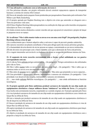 PROFº JOSÉ ANTÔNIO RUZZA ALMS – 2016 LÍNGUA PORTUGUESA
O CURSO PERMANENTE que mais APROVA!
105
19. Uma afirmativa condizente com as informações do texto é:
(A) Nas próximas décadas, um projeto milionário deverá construir espaçonaves capazes de transportar
humanos a estrelas do sistema Alfa Centauri.
(B) Naves de tamanho muito pequeno foram produzidas por pesquisadores financiados pelo milionário Yuri
Milner e por Mark Zuckerberg.
(C) O projeto apoiado por Stephen Hawking tem o objetivo de evitar que asteroides se choquem com a
Terra nos próximos vinte anos.
(D) O físico Stephen Hawking lidera pesquisadores na confecção de chips que serão inseridos em pequenos
telescópios na Terra e no espaço.
(E) Ainda existem muitos obstáculos a serem vencidos até que seja possível concretizar o projeto de lançar
as pequenas naves ao espaço.
20. Ao afirmar “Não é sábio manter todos os novos ovos em uma cesta frágil” (4o parágrafo), Stephen
Hawking reforça a tese de que
(A) o conhecimento que o homem adquiriu sobre o universo é capaz de prevenir grandes catástrofes.
(B) é preciso encontrar um planeta semelhante à Terra para abrigar parte das nossas próximas gerações.
(C) a humanidade deveria desistir de enviar pessoas ao espaço, concentrando-se em naves minúsculas.
(D) não devemos nos preocupar com o futuro distante, visto que a destruição da Terra está próxima.
(E) a viagem interestelar será inviável e os humanos deveriam se ocupar dos problemas internos da Terra.
21. O segmento do texto reescrito corretamente com a forma verbal sublinhada na voz passiva
correspondente está em:
(A) A vida na Terra enfrenta perigos astronômicos... (4o parágrafo) / Perigos astronômicos são enfrentados
pela vida na Terra...
(B) Não é sábio manter todos os novos ovos em uma cesta frágil... (4o parágrafo) / Não é sábio que se
mantesse todos os novos ovos em uma cesta frágil...
(C) Mas antes de projetar naves espaciais... (3o parágrafo) / Mas antes que projetarão-se naves espaciais...
(D) Uma prioridade é desenvolver câmeras, instrumentos e sensores em miniatura. (3o parágrafo) / Uma
prioridade é ser desenvolvido câmeras, instrumentos e sensores em miniatura.
(E) ... mas ainda enfrenta barreiras tecnológicas. (2o parágrafo) / ... mas ainda enfrentaram-se barreiras
tecnológicas.
22. O projeto apoiado pelo físico ambiciona produzir aeronaves do tamanho de um chip usado em
equipamentos eletrônicos e lançar milhares dessas “mininaves” na órbita da Terra. (3o parágrafo)
Esse trecho está corretamente reescrito, respeitando-se o sentido original, em: O projeto apoiado pelo físico
(A) visa à produzir aeronaves do tamanho de um chip usado em equipamentos eletrônicos com o intuíto em
lançar-lhe na órbita da Terra.
(B) tem a intenção por produzir aeronaves do tamanho de um chip usado em equipamentos eletrônicos à
fim de lançá-los na órbita da Terra.
(C) busca à produção de aeronaves do tamanho de um chip usado em equipamentos eletrônicos à vista de
lançar-lhes na órbita da Terra.
(D) aspira à produção de aeronaves do tamanho de um chip usado em equipamentos eletrônicos para lançá-
las na órbita da Terra.
(E) objetiva à produção de aeronaves do tamanho de um chip usado em equipamentos eletrônicos com o
proposito a lançá-lo na órbita da Terra.
 