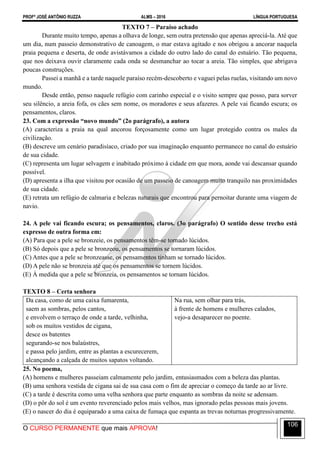 PROFº JOSÉ ANTÔNIO RUZZA ALMS – 2016 LÍNGUA PORTUGUESA
O CURSO PERMANENTE que mais APROVA!
106
TEXTO 7 – Paraíso achado
Durante muito tempo, apenas a olhava de longe, sem outra pretensão que apenas apreciá-la. Até que
um dia, num passeio demonstrativo de canoagem, o mar estava agitado e nos obrigou a ancorar naquela
praia pequena e deserta, de onde avistávamos a cidade do outro lado do canal do estuário. Tão pequena,
que nos deixava ouvir claramente cada onda se desmanchar ao tocar a areia. Tão simples, que abrigava
poucas construções.
Passei a manhã e a tarde naquele paraíso recém-descoberto e vaguei pelas ruelas, visitando um novo
mundo.
Desde então, penso naquele refúgio com carinho especial e o visito sempre que posso, para sorver
seu silêncio, a areia fofa, os cães sem nome, os moradores e seus afazeres. A pele vai ficando escura; os
pensamentos, claros.
23. Com a expressão “novo mundo” (2o parágrafo), a autora
(A) caracteriza a praia na qual ancorou forçosamente como um lugar protegido contra os males da
civilização.
(B) descreve um cenário paradisíaco, criado por sua imaginação enquanto permanece no canal do estuário
de sua cidade.
(C) representa um lugar selvagem e inabitado próximo à cidade em que mora, aonde vai descansar quando
possível.
(D) apresenta a ilha que visitou por ocasião de um passeio de canoagem muito tranquilo nas proximidades
de sua cidade.
(E) retrata um refúgio de calmaria e belezas naturais que encontrou para pernoitar durante uma viagem de
navio.
24. A pele vai ficando escura; os pensamentos, claros. (3o parágrafo) O sentido desse trecho está
expresso de outra forma em:
(A) Para que a pele se bronzeie, os pensamentos têm-se tornado lúcidos.
(B) Só depois que a pele se bronzeou, os pensamentos se tornaram lúcidos.
(C) Antes que a pele se bronzeasse, os pensamentos tinham se tornado lúcidos.
(D) A pele não se bronzeia até que os pensamentos se tornem lúcidos.
(E) À medida que a pele se bronzeia, os pensamentos se tornam lúcidos.
TEXTO 8 – Certa senhora
Da casa, como de uma caixa fumarenta,
saem as sombras, pelos cantos,
e envolvem o terraço de onde a tarde, velhinha,
sob os muitos vestidos de cigana,
desce os batentes
segurando-se nos balaústres,
e passa pelo jardim, entre as plantas a escurecerem,
alcançando a calçada de muitos sapatos voltando.
Na rua, sem olhar para trás,
à frente de homens e mulheres calados,
vejo-a desaparecer no poente.
25. No poema,
(A) homens e mulheres passeiam calmamente pelo jardim, entusiasmados com a beleza das plantas.
(B) uma senhora vestida de cigana sai de sua casa com o fim de apreciar o começo da tarde ao ar livre.
(C) a tarde é descrita como uma velha senhora que parte enquanto as sombras da noite se adensam.
(D) o pôr do sol é um evento reverenciado pelos mais velhos, mas ignorado pelas pessoas mais jovens.
(E) o nascer do dia é equiparado a uma caixa de fumaça que espanta as trevas noturnas progressivamente.
 