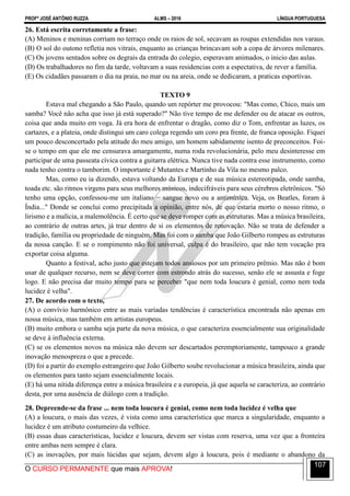 PROFº JOSÉ ANTÔNIO RUZZA ALMS – 2016 LÍNGUA PORTUGUESA
O CURSO PERMANENTE que mais APROVA!
107
26. Está escrita corretamente a frase:
(A) Meninos e meninas corriam no terraço onde os raios de sol, secavam as roupas extendidas nos varaus.
(B) O sol do outono refletia nos vitrais, enquanto as crianças brincavam sob a copa de árvores milenares.
(C) Os jovens sentados sobre os degrais da entrada do colegio, esperavam animados, o inicio das aulas.
(D) Os trabalhadores no fim da tarde, voltavam a suas residencias com a espectativa, de rever a família.
(E) Os cidadães passaram o dia na praia, no mar ou na areia, onde se dedicaram, a praticas esportivas.
TEXTO 9
Estava mal chegando a São Paulo, quando um repórter me provocou: "Mas como, Chico, mais um
samba? Você não acha que isso já está superado?" Não tive tempo de me defender ou de atacar os outros,
coisa que anda muito em voga. Já era hora de enfrentar o dragão, como diz o Tom, enfrentar as luzes, os
cartazes, e a plateia, onde distingui um caro colega regendo um coro pra frente, de franca oposição. Fiquei
um pouco desconcertado pela atitude do meu amigo, um homem sabidamente isento de preconceitos. Foi-
se o tempo em que ele me censurava amargamente, numa roda revolucionária, pelo meu desinteresse em
participar de uma passeata cívica contra a guitarra elétrica. Nunca tive nada contra esse instrumento, como
nada tenho contra o tamborim. O importante é Mutantes e Martinho da Vila no mesmo palco.
Mas, como eu ia dizendo, estava voltando da Europa e de sua música estereotipada, onde samba,
toada etc. são ritmos virgens para seus melhores músicos, indecifráveis para seus cérebros eletrônicos. "Só
tenho uma opção, confessou-me um italiano − sangue novo ou a antimúsica. Veja, os Beatles, foram à
Índia..." Donde se conclui como precipitada a opinião, entre nós, de que estaria morto o nosso ritmo, o
lirismo e a malícia, a malemolência. É certo que se deve romper com as estruturas. Mas a música brasileira,
ao contrário de outras artes, já traz dentro de si os elementos de renovação. Não se trata de defender a
tradição, família ou propriedade de ninguém. Mas foi com o samba que João Gilberto rompeu as estruturas
da nossa canção. E se o rompimento não foi universal, culpa é do brasileiro, que não tem vocação pra
exportar coisa alguma.
Quanto a festival, acho justo que estejam todos ansiosos por um primeiro prêmio. Mas não é bom
usar de qualquer recurso, nem se deve correr com estrondo atrás do sucesso, senão ele se assusta e foge
logo. E não precisa dar muito tempo para se perceber "que nem toda loucura é genial, como nem toda
lucidez é velha".
27. De acordo com o texto,
(A) o convívio harmônico entre as mais variadas tendências é característica encontrada não apenas em
nossa música, mas também em artistas europeus.
(B) muito embora o samba seja parte da nova música, o que caracteriza essencialmente sua originalidade
se deve à influência externa.
(C) se os elementos novos na música não devem ser descartados peremptoriamente, tampouco a grande
inovação menospreza o que a precede.
(D) foi a partir do exemplo estrangeiro que João Gilberto soube revolucionar a música brasileira, ainda que
os elementos para tanto sejam essencialmente locais.
(E) há uma nítida diferença entre a música brasileira e a europeia, já que aquela se caracteriza, ao contrário
desta, por uma ausência de diálogo com a tradição.
28. Depreende-se da frase ... nem toda loucura é genial, como nem toda lucidez é velha que
(A) a loucura, o mais das vezes, é vista como uma característica que marca a singularidade, enquanto a
lucidez é um atributo costumeiro da velhice.
(B) essas duas características, lucidez e loucura, devem ser vistas com reserva, uma vez que a fronteira
entre ambas nem sempre é clara.
(C) as inovações, por mais lúcidas que sejam, devem algo à loucura, pois é mediante o abandono da
 