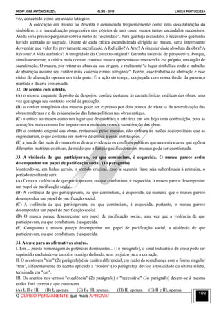 PROFº JOSÉ ANTÔNIO RUZZA ALMS – 2016 LÍNGUA PORTUGUESA
O CURSO PERMANENTE que mais APROVA!
109
vez, concebido como um estado letárgico.
A colocação em museu foi descrita e denunciada frequentemente como uma desvitalização do
simbólico, e a musealização progressiva dos objetos de uso como outros tantos escândalos sucessivos.
Ainda seria preciso perguntar sobre a razão do "escândalo". Para que haja escândalo, é necessário que tenha
havido atentado ao sagrado. Diante de cada crítica escandalizada dirigida ao museu, seria interessante
desvendar que valor foi previamente sacralizado. A Religião? AArte? A singularidade absoluta da obra? A
Revolta? A Vida autêntica? A integridade do Contexto original? Estranha inversão de perspectiva. Porque,
simultaneamente, a crítica mais comum contra o museu apresenta-o como sendo, ele próprio, um órgão de
sacralização. O museu, por retirar as obras de sua origem, é realmente "o lugar simbólico onde o trabalho
de abstração assume seu caráter mais violento e mais ultrajante". Porém, esse trabalho de abstração e esse
efeito de alienação operam em toda parte. É a ação do tempo, conjugada com nossa ilusão da presença
mantida e da arte conservada.
32. De acordo com o texto,
(A) o museu, enquanto depósito de despojos, confere destaque às características estéticas das obras, uma
vez que apaga seu contexto social de produção.
(B) o caráter antagônico dos museus pode ser expresso por dois pontos de vista: o da neutralização das
obras modernas e o da evidenciação das lutas políticas nas obras antigas.
(C) a crítica ao museu como um lugar que desmistifica a arte traz em seu bojo uma contradição, pois as
acusações mais comuns lhe imputavam o mais das vezes a sacralização das obras.
(D) o contexto original das obras, restaurado pelos museus, não oblitera as razões sociopolíticas que as
engendraram, o que costuma ser motivo de crítica a essas instituições.
(E) a junção das mais diversas obras de arte evidencia os conflitos políticos que as motivaram e que opõem
diferentes matrizes estéticas, de modo que a função pacificadora dos museus pode ser questionada.
33. A violência de que participavam, ou que combatiam, é esquecida. O museu parece assim
desempenhar um papel de pacificação social. (1o parágrafo)
Mantendo-se, em linhas gerais, o sentido original, caso a segunda frase seja subordinada à primeira, o
período resultante será:
(A) Como a violência de que participavam, ou que combatiam, é esquecida, o museu parece desempenhar
um papel de pacificação social.
(B) A violência de que participavam, ou que combatiam, é esquecida, de maneira que o museu parece
desempenhar um papel de pacificação social.
(C) A violência de que participavam, ou que combatiam, é esquecida; portanto, o museu parece
desempenhar um papel de pacificação social.
(D) O museu parece desempenhar um papel de pacificação social, uma vez que a violência de que
participavam, ou que combatiam, é esquecida.
(E) Conquanto o museu pareça desempenhar um papel de pacificação social, a violência de que
participavam, ou que combatiam, é esquecida.
34. Atente para as afirmativas abaixo.
I. Em ... presta homenagem às potências dominantes... (1o parágrafo), o sinal indicativo de crase pode ser
suprimido excluindo-se também o artigo definido, sem prejuízo para a correção.
II. O acento em "têm" (2o parágrafo) é de caráter diferencial, em razão da semelhança com a forma singular
"tem", diferentemente do acento aplicado a "porém" (3o parágrafo), devido à tonicidade da última sílaba,
terminada em "em".
III. Os acentos nos termos "excelência" (2o parágrafo) e "necessário" (3o parágrafo) devem-se à mesma
razão. Está correto o que consta em
(A) I, II e III. (B) I, apenas. (C) I e III, apenas. (D) II, apenas. (E) II e III, apenas.
 
