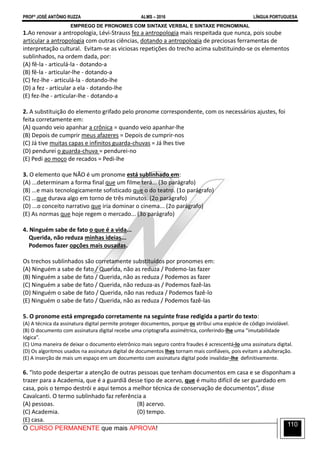 PROFº JOSÉ ANTÔNIO RUZZA ALMS – 2016 LÍNGUA PORTUGUESA
O CURSO PERMANENTE que mais APROVA!
110
EMPREGO DE PRONOMES COM SINTAXE VERBAL E SINTAXE PRONOMINAL
1.Ao renovar a antropologia, Lévi-Strauss fez a antropologia mais respeitada que nunca, pois soube
articular a antropologia com outras ciências, dotando a antropologia de preciosas ferramentas de
interpretação cultural. Evitam-se as viciosas repetições do trecho acima substituindo-se os elementos
sublinhados, na ordem dada, por:
(A) fê-la - articulá-la - dotando-a
(B) fê-la - articular-lhe - dotando-a
(C) fez-lhe - articulá-la - dotando-lhe
(D) a fez - articular a ela - dotando-lhe
(E) fez-lhe - articular-lhe - dotando-a
2. A substituição do elemento grifado pelo pronome correspondente, com os necessários ajustes, foi
feita corretamente em:
(A) quando veio apanhar a crônica = quando veio apanhar-lhe
(B) Depois de cumprir meus afazeres = Depois de cumprir-nos
(C) Já tive muitas capas e infinitos guarda-chuvas = Já lhes tive
(D) pendurei o guarda-chuva = pendurei-no
(E) Pedi ao moço de recados = Pedi-lhe
3. O elemento que NÃO é um pronome está sublinhado em:
(A) ...determinam a forma final que um filme terá... (3o parágrafo)
(B) ...e mais tecnologicamente sofisticado que o do teatro. (1o parágrafo)
(C) ...que durava algo em torno de três minutos. (2o parágrafo)
(D) ...o conceito narrativo que iria dominar o cinema... (2o parágrafo)
(E) As normas que hoje regem o mercado... (3o parágrafo)
4. Ninguém sabe de fato o que é a vida...
Querida, não reduza minhas ideias...
Podemos fazer opções mais ousadas.
Os trechos sublinhados são corretamente substituídos por pronomes em:
(A) Ninguém a sabe de fato / Querida, não as reduza / Podemo-las fazer
(B) Ninguém a sabe de fato / Querida, não as reduza / Podemos as fazer
(C) Ninguém a sabe de fato / Querida, não reduza-as / Podemos fazê-las
(D) Ninguém o sabe de fato / Querida, não nas reduza / Podemos fazê-lo
(E) Ninguém o sabe de fato / Querida, não as reduza / Podemos fazê-las
5. O pronome está empregado corretamente na seguinte frase redigida a partir do texto:
(A) A técnica da assinatura digital permite proteger documentos, porque os atribui uma espécie de código inviolável.
(B) O documento com assinatura digital recebe uma criptografia assimétrica, conferindo-lhe uma “imutabilidade
lógica”.
(C) Uma maneira de deixar o documento eletrônico mais seguro contra fraudes é acrescentá-lo uma assinatura digital.
(D) Os algoritmos usados na assinatura digital de documentos lhes tornam mais confiáveis, pois evitam a adulteração.
(E) A inserção de mais um espaço em um documento com assinatura digital pode invalidar-lhe definitivamente.
6. “Isto pode despertar a atenção de outras pessoas que tenham documentos em casa e se disponham a
trazer para a Academia, que é a guardiã desse tipo de acervo, que é muito difícil de ser guardado em
casa, pois o tempo destrói e aqui temos a melhor técnica de conservação de documentos”, disse
Cavalcanti. O termo sublinhado faz referência a
(A) pessoas. (B) acervo.
(C) Academia. (D) tempo.
(E) casa.
 