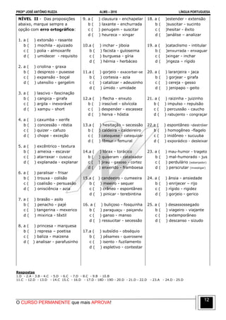 PROFº JOSÉ ANTÔNIO RUZZA ALMS – 2016 LÍNGUA PORTUGUESA
O CURSO PERMANENTE que mais APROVA!
12
NÍVEL II - Das proposições
abaixo, marque sempre a
opção com erro ortográfico:
1. a ( ) extorsão - rasante
b ( ) mochila - ajuizado
c ( ) polia - almoxarife
d ( ) umidecer - requisito
2. a ( ) criolina - graxa
b ( ) desprezo - pusesse
c ( ) expansão - boçal
d ( ) utensílio - gergelim
3. a ( ) lascivo - fascinação
b ( ) cangica - girafa
c ( ) argila - inexorável
d ( ) xampu - short
4. a ( ) caxumba - xerife
b ( ) concessão - réstia
c ( ) quizer - cafuzo
d ( ) chope - exceção
5. a ( ) excêntrico - textura
b ( ) ameixa - escavar
c ( ) atarraxar - cuscuz
d ( ) explanada - explanar
6. a ( ) paralisar - frisar
b ( ) trouxa - colisão
c ( ) coalisão - persuasão
d ( ) onisciência - azia
7. a ( ) brasão - asilo
b ( ) penacho - pajé
c ( ) tangerina - mexerico
d ( ) mixirica - têxtil
8. a ( ) princesa - marquesa
b ( ) represa – poetisa
c ( ) baliza - maizena
d ( ) analisar - parafusinho
9. a ( ) clausura - enchapelar
b ( ) laxante - enchurrada
c ( ) penugem - suscitar
d ( ) heureca – xingar
10.a ( ) inchar - jiboia
b ( ) facista - guloseima
c ( ) burguesa - gíria
d ( ) hérnia - herbáceo
11.a ( ) gorjeio - exacerbar-se
b ( ) cortesia - azia
c ( ) catalizar - adeusinho
d ( ) úmido - umidade
12.a ( ) flecha - enxuto
b ( ) irascível - silvícola
c ( ) despender - escassez
d ( ) herva - hóstia
13.a ( ) hesitação – secessão
b ( ) caldeira - caldeireiro
c ( ) catequese - catequizar
d ( ) fêmur - femural
14.a ( ) tórax - torácico
b ( ) quiseram - catalisador
c ( ) jirau - gasoso - cortez
d ( ) enxerido - framboesa
15.a ( ) candeeiro - cumeeira
b ( ) meeiro - sequer
c ( ) crâneo - espontâneo
d ( ) pinicar - terebintina
16. a ( ) buliçoso - fosquinha
b ( ) paraguaçu - paiçandu
c ( ) ganso - manso
d ( ) ressucitar - secessão
17.a ( ) subsídio - obséquio
b ( ) pêsames - querosene
c ( ) isento - fuzilamento
d ( ) espletivo - contestar
18. a ( )estender - extensão
b ( )suscitar - sucinto
c ( )hesitar - êxito
d ( )análise – analizar
19. a ( )cataclismo - intitular
b ( )enxurrada - enxaguar
c ( )xingar - inchar
d ( )rigeza – rígido
20. a ( ) laranjeira - jaca
b ( ) gorjear - girafa
c ( ) cereja - gesso
d ( ) jenipapo - geito
21. a ( ) raizinha - juizinho
b ( ) impulso - repulsão
c ( ) percussão - caucho
d ( ) rabujento - congraçar
22.a ( ) espontâneo -destróier
b ( ) homogêneo -flagelo
c ( ) inidôneo - sucuuba
d ( ) exporádico - desleixar
23. a ( ) mau-humor - trageto
b ( ) mal-humorado - jus
c ( ) perdulário (esbanjador)
d ( ) perscrutar (investigar)
24. a ( ) ânsia - ansiedade
b ( ) enrijecer – rijo
c ( ) rígido - rigidez
d ( ) gorjeio - gerico
25. a ( ) desassossegado
b ( ) viageiro - viajante
c ( ) extemporâneo
d ( ) descanso - sizudo
Respostas
1.D - 2.A - 3.B - 4.C - 5.D - 6.C - 7.D - 8.C - 9.B - 10.B
11.C - 12.D - 13.D - 14.C 15.C - 16.D - 17.D - 18D - 19D - 20.D - 21.D - 22.D - 23.A - 24.D - 25.D
 