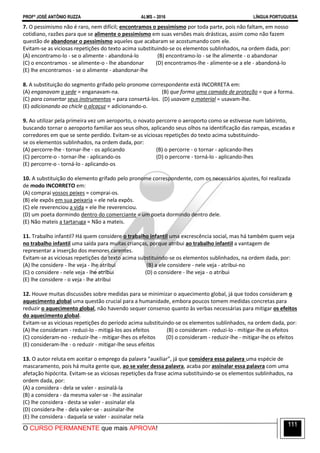 PROFº JOSÉ ANTÔNIO RUZZA ALMS – 2016 LÍNGUA PORTUGUESA
O CURSO PERMANENTE que mais APROVA!
111
7. O pessimismo não é raro, nem difícil; encontramos o pessimismo por toda parte, pois não faltam, em nosso
cotidiano, razões para que se alimente o pessimismo em suas versões mais drásticas, assim como não fazem
questão de abandonar o pessimismo aqueles que acabaram se acostumando com ele.
Evitam-se as viciosas repetições do texto acima substituindo-se os elementos sublinhados, na ordem dada, por:
(A) encontramo-lo - se o alimente - abandoná-lo (B) encontramo-lo - se lhe alimente - o abandonar
(C) o encontramos - se alimente-o - lhe abandonar (D) encontramos-lhe - alimente-se a ele - abandoná-lo
(E) lhe encontramos - se o alimente - abandonar-lhe
8. A substituição do segmento grifado pelo pronome correspondente está INCORRETA em:
(A) enganavam a sede = enganavam-na. (B) que forma uma camada de proteção = que a forma.
(C) para consertar seus instrumentos = para consertá-los. (D) usavam o material = usavam-lhe.
(E) adicionando ao chicle o alcaçuz = adicionando-o.
9. Ao utilizar pela primeira vez um aeroporto, o novato percorre o aeroporto como se estivesse num labirinto,
buscando tornar o aeroporto familiar aos seus olhos, aplicando seus olhos na identificação das rampas, escadas e
corredores em que se sente perdido. Evitam-se as viciosas repetições do texto acima substituindo-
se os elementos sublinhados, na ordem dada, por:
(A) percorre-lhe - tornar-lhe - os aplicando (B) o percorre - o tornar - aplicando-lhes
(C) percorre-o - tornar-lhe - aplicando-os (D) o percorre - torná-lo - aplicando-lhes
(E) percorre-o - torná-lo - aplicando-os
10. A substituição do elemento grifado pelo pronome correspondente, com os necessários ajustes, foi realizada
de modo INCORRETO em:
(A) comprai vossos peixes = comprai-os.
(B) ele expôs em sua peixaria = ele nela expôs.
(C) ele reverenciou a vida = ele lhe reverenciou.
(D) um poeta dormindo dentro do comerciante = um poeta dormindo dentro dele.
(E) Não mateis a tartaruga = Não a mateis.
11. Trabalho infantil? Há quem considere o trabalho infantil uma excrescência social, mas há também quem veja
no trabalho infantil uma saída para muitas crianças, porque atribui ao trabalho infantil a vantagem de
representar a inserção dos menores carentes.
Evitam-se as viciosas repetições do texto acima substituindo-se os elementos sublinhados, na ordem dada, por:
(A) lhe considere - lhe veja - lhe atribui (B) a ele considere - nele veja - atribui-no
(C) o considere - nele veja - lhe atribui (D) o considere - lhe veja - o atribui
(E) lhe considere - o veja - lhe atribui
12. Houve muitas discussões sobre medidas para se minimizar o aquecimento global, já que todos consideram o
aquecimento global uma questão crucial para a humanidade, embora poucos tomem medidas concretas para
reduzir o aquecimento global, não havendo sequer consenso quanto às verbas necessárias para mitigar os efeitos
do aquecimento global.
Evitam-se as viciosas repetições do período acima substituindo-se os elementos sublinhados, na ordem dada, por:
(A) lhe consideram - reduzi-lo - mitigá-los aos efeitos (B) o consideram - reduzi-lo - mitigar-lhe os efeitos
(C) consideram-no - reduzir-lhe - mitigar-lhes os efeitos (D) o consideram - reduzir-lhe - mitigar-lhe os efeitos
(E) consideram-lhe - o reduzir - mitigar-lhe seus efeitos
13. O autor reluta em aceitar o emprego da palavra “auxiliar”, já que considera essa palavra uma espécie de
mascaramento, pois há muita gente que, ao se valer dessa palavra, acaba por assinalar essa palavra com uma
afetação hipócrita. Evitam-se as viciosas repetições da frase acima substituindo-se os elementos sublinhados, na
ordem dada, por:
(A) a considera - dela se valer - assinalá-la
(B) a considera - da mesma valer-se - lhe assinalar
(C) lhe considera - desta se valer - assinalar ela
(D) considera-lhe - dela valer-se - assinalar-lhe
(E) lhe considera - daquela se valer - assinalar nela
 