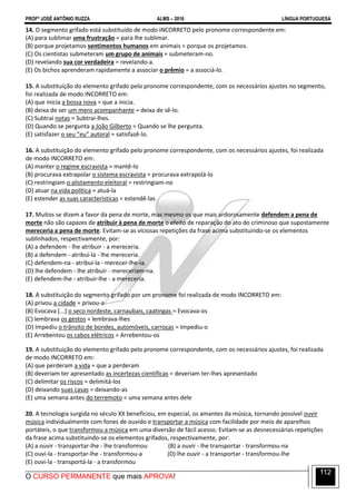 PROFº JOSÉ ANTÔNIO RUZZA ALMS – 2016 LÍNGUA PORTUGUESA
O CURSO PERMANENTE que mais APROVA!
112
14. O segmento grifado está substituído de modo INCORRETO pelo pronome correspondente em:
(A) para sublimar uma frustração = para lhe sublimar.
(B) porque projetamos sentimentos humanos em animais = porque os projetamos.
(C) Os cientistas submeteram um grupo de animais = submeteram-no.
(D) revelando sua cor verdadeira = revelando-a.
(E) Os bichos aprenderam rapidamente a associar o prêmio = a associá-lo.
15. A substituição do elemento grifado pelo pronome correspondente, com os necessários ajustes no segmento,
foi realizada de modo INCORRETO em:
(A) que inicia a bossa nova = que a inicia.
(B) deixa de ser um mero acompanhante = deixa de sê-lo.
(C) Subtrai notas = Subtrai-lhes.
(D) Quando se pergunta a João Gilberto = Quando se lhe pergunta.
(E) satisfazer o seu “eu” autoral = satisfazê-lo.
16. A substituição do elemento grifado pelo pronome correspondente, com os necessários ajustes, foi realizada
de modo INCORRETO em:
(A) manter o regime escravista = mantê-lo
(B) procurava extrapolar o sistema escravista = procurava extrapolá-lo
(C) restringiam o alistamento eleitoral = restringiam-no
(D) atuar na vida política = atuá-la
(E) estender as suas características = estendê-las
17. Muitos se dizem a favor da pena de morte, mas mesmo os que mais ardorosamente defendem a pena de
morte não são capazes de atribuir à pena de morte o efeito de reparação do ato do criminoso que supostamente
mereceria a pena de morte. Evitam-se as viciosas repetições da frase acima substituindo-se os elementos
sublinhados, respectivamente, por:
(A) a defendem - lhe atribuir - a mereceria.
(B) a defendem - atribui-la - lhe mereceria.
(C) defendem-na - atribui-la - merecer-lhe-ia.
(D) lhe defendem - lhe atribuir - mereceriam-na.
(E) defendem-lhe - atribuir-lhe - a mereceria.
18. A substituição do segmento grifado por um pronome foi realizada de modo INCORRETO em:
(A) privou a cidade = privou-a
(B) Evocava [...] o seco nordeste, carnaubais, caatingas = Evocava-os
(C) lembrava os gestos = lembrava-lhes
(D) Impediu o trânsito de bondes, automóveis, carroças = Impediu-o
(E) Arrebentou os cabos elétricos = Arrebentou-os
19. A substituição do elemento grifado pelo pronome correspondente, com os necessários ajustes, foi realizada
de modo INCORRETO em:
(A) que perderam a vida = que a perderam
(B) deveriam ter apresentado as incertezas científicas = deveriam ter-lhes apresentado
(C) delimitar os riscos = delimitá-los
(D) deixando suas casas = deixando-as
(E) uma semana antes do terremoto = uma semana antes dele
20. A tecnologia surgida no século XX beneficiou, em especial, os amantes da música, tornando possível ouvir
música individualmente com fones de ouvido e transportar a música com facilidade por meio de aparelhos
portáteis, o que transformou a música em uma diversão de fácil acesso. Evitam-se as desnecessárias repetições
da frase acima substituindo-se os elementos grifados, respectivamente, por:
(A) a ouvir - transportar-lhe - lhe transformou (B) a ouvir - lhe transportar - transformou-na
(C) ouvi-la - transportar-lhe - transformou-a (D) lhe ouvir - a transportar - transformou-lhe
(E) ouvi-la - transportá-la - a transformou
 