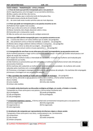 PROFº JOSÉ ANTÔNIO RUZZA ALMS – 2016 LÍNGUA PORTUGUESA
O CURSO PERMANENTE que mais APROVA!
113
VOZES VERBAIS – TRANSPOSIÇÃO – ATIVA e PASSIVA
1. A frase do texto que permite transposição para a voz passiva é:
(A) Em seguida gravou uma mensagem na sua secretária eletrônica...
(B) Mas o poeta, este de fato não morreu.
(C) Em 1862, chegou aqui a notícia da morte de Gonçalves Dias.
(D) O poeta estava a bordo do Grand Condé...
(E) ... de como tudo neste mundo caminha cada vez mais depressa.
2. A frase que pode ser transposta para a voz passiva encontra-se em:
(A) Podemos fazer opções mais ousadas.
(B) Por que a vida seria como um cardápio, Alfredo?
(C) Nesse momento, dois chopes desceram sobre a mesa.
(D) Concordo com o restaurante a quilo.
(E) Não me venha com essa conversa de cardápio existencial.
3.A frase que NÃO admite transposição para a voz passiva encontra-se em:
(A) ... o acesso das obras a um status estético que as exalta. (2o parágrafo)
(B) ... elas protestam contra os fatos da realidade, os poderes... (1o parágrafo)
(C) Muitas obras antigas celebram vitórias militares e conquistas... (1o parágrafo)
(D) O museu, por retirar as obras de sua origem... (3o parágrafo)
(E) ... a crítica mais comum contra o museu apresenta-o... (3o parágrafo)
4. A transposição de uma frase na voz ativa para sua exata correspondente na voz passiva ocorre em:
(A) As mulheres passaram a reagir contra a prática do assédio sexual = A prática do assédio sexual passou a ser
objeto de reação das mulheres.
(B) A reação das mulheres traduz a intensidade de sua revolta = A reação das mulheres será traduzida pela
intensidade de sua revolta.
(C) São históricos os preconceitos que vêm vitimando as mulheres = As mulheres teriam sido vitimadas por
preconceitos históricos.
(D) Os machistas vêm seduzindo as mulheres com a complacência da sociedade = As mulheres vêm sendo
seduzidas pelos machistas com a complacência da sociedade.
(E) Promessas e chantagens empregam os machistas em seu processo de sedução = Os machistas têm empregado
promessas e chantagens em seu processo de sedução.
5. Mas a grandeza das manhãs se media pela quantidade de mulungus... (3o parágrafo)
Na frase acima, alterando-se de voz passiva sintética para analítica, a forma verbal resultante é:
(A) era medida (B) eram medidas
(C) seria medida (D) tinha sido medida
(E) tinham sido medidos
6. O modelo ainda dominante nas discussões ecológicas privilegia, em escala, o Estado e o mundo...
Transpondo-se a frase acima para a voz passiva, a forma verbal resultante será:
(A) é privilegiado. (B) sendo privilegiadas.
(C) são privilegiados. (D) foi privilegiado.
(E) são privilegiadas.
7. O marechal organizou o acervo... A forma verbal está corretamente transposta para a voz passiva em:
(A) estava organizando (B) tinha organizado
(C) organizando-se (D) foi organizado
(E) está organizado
8. Geralmente são compostas por representantes de diversas origens e classes sociais.
Transpondo a frase acima para a voz ativa, o verbo passará a ser, corretamente:
(A) compunham. (B) compõem.
(C) vão compor. (D) estão compondo.
(E) tinham composto.
 