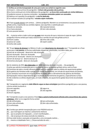 PROFº JOSÉ ANTÔNIO RUZZA ALMS – 2016 LÍNGUA PORTUGUESA
O CURSO PERMANENTE que mais APROVA!
114
9. Verifica-se correta transposição de uma para outra voz verbal no seguinte caso:
(A) Gravei (...) obras primas (3o parágrafo) = tinham sido gravadas obras primas.
(B) os livros continuam em minha biblioteca (3o parágrafo) = os livros têm continuado em minha biblioteca.
(C) podemos acessar os mesmos conteúdos = os mesmos conteúdos podem ser acessados.
(D) dedicou-se à questão (1o parágrafo) = a ela foi dedicada.
(E) se realizam estudos (1o parágrafo) = estudos sejam realizados.
10. O que se pode atestar com certeza ... (último parágrafo). Mantém-se corretamente a voz passiva do verbo
grifado acima, respeitando seu sentido original, caso seja feita a substituição por:
(A) pode ser atestado. (B) é possível atestar.
(C) se havia atestado. (D) tem sido atestado.
(E) seria possível atestar.
11. ... é preciso evitar a todo custo que se usem mais recursos do que a natureza é capaz de repor. (último
parágrafo) A forma verbal que traduz exatamente o sentido da que está grifada acima é:
(A) foram usados. (B) tinha sido usado.
(C) possa ser usado. (D) sejam usados.
(E) tenha sido usado.
12. "O que temos de alcançar no México é tudo o que deveríamos ter alcançado aqui." Transpondo-se a frase
acima para a voz passiva, as formas sublinhadas devem ser substituídas, na ordem dada, por:
(A) tem de ser alcançado - deveria ter sido alcançado
(B) será alcançado - devia ser alcançado
(C) tinha de ser alcançado - deveria ser alcançado
(D) tem de alcançar-se - deverá alcançar-se
(E) teremos alcançado - devia ser alcançado
13. Os relatórios do IPCC são elaborados por 3000 cientistas de todo o mundo ... (3o parágrafo)
O verbo que admite transposição para a voz passiva, como no exemplo grifado acima, está na frase:
(A) Cientistas de todo o mundo oferecem dados para os relatórios sobre os efeitos do aquecimento global.
(B) As geleiras do Himalaia estão sujeitas a um rápido derretimento, em virtude do aquecimento do planeta.
(C) Os cientistas incorreram em erros na análise de dados sobre o derretimento das geleiras do Himalaia.
(D) Populações inteiras dependem da água resultante do derretimento de geleiras, especialmente na Ásia.
(E) São evidentes os efeitos desastrosos, em todo o mundo, do aquecimento global decorrente da atividade
humana.
14. Transpondo-se o segmento João Gilberto segue as duas estratégias (penúltimo parágrafo) para a voz passiva,
a forma verbal resultante é:
(A) eram seguidos. (B) segue-se.
(C) é seguido. (D) são seguidas.
(E) foram seguidas.
15. Transpondo-se para a voz passiva a frase Hoje a autoria institucional enfrenta séria concorrência dos autores
anônimos, obter-se-á a seguinte forma verbal:
(A) são enfrentados. (B) tem enfrentado.
(C) tem sido enfrentada. (D) têm sido enfrentados.
(E) é enfrentada.
16. O verbo que admite transposição para a voz PASSIVA está em:
(A) ... que restringiam ao máximo o alistamento eleitoral.
(B) ... que os projetos de imigração [...] eram manifestações ...
(C) ... não só porque ele estava excluído da cidadania ...
(D) Essa visão lúcida e avançada correspondia a uma concepção realista ...
(E) ... mesmo o trabalhador livre [...] ficava excluído do voto ...
 