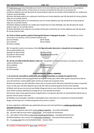 PROFº JOSÉ ANTÔNIO RUZZA ALMS – 2016 LÍNGUA PORTUGUESA
O CURSO PERMANENTE que mais APROVA!
115
17. Poderíamos usar nossa liberdade para investir em muitos objetivos que não são parte de nossas próprias
vidas em um sentido restrito. A frase acima se encontra corretamente reescrita na voz passiva em:
(A) Muitos objetivos que não são parte de nossas próprias vidas em um sentido restrito poderiam ser usados para
melhorar nossa liberdade.
(B) Nossa liberdade poderia ser usada para investirmos em muitos objetivos que não são parte de nossas próprias
vidas em um sentido restrito.
(C) Nossa liberdade poderia ser investida para usar em muitos objetivos que não são parte de nossas próprias
vidas em um sentido restrito.
(D) Muitos objetivos poderiam ser usados para investirmos em nossa liberdade, que não são parte de nossas
próprias vidas em um sentido restrito.
(E) Nossa liberdade seria usada em um sentido restrito para investirmos em muitos objetivos que não são parte
de nossas próprias vidas.
18. Tanto as fontes quanto a própria historiografia falavam a linguagem do poder ... Transpondo-se a frase
acima para a voz passiva, a forma verbal resultante será:
(A) eram faladas. (B) foi falada.
(C) se falaram. (D) era falada.
(E) tinha-se falado.
19. Transpondo-se para a voz passiva a frase Um figurante pode obscurecer a atuação de um protagonista, a
forma verbal obtida será:
(A) pode ser obscurecido. (B) obscurecerá.
(C) pode ter obscurecido. (D) pode ser obscurecida.
(E) será obscurecida.
20. Um dia um tufão furibundo abateu-o pela raiz. Transpondo-se a frase acima para a voz passiva, a forma
verbal resultante será:
(A) era abatido. (B) fora abatido.
(C) abatera-se. (D) foi abatido.
(E) tinha abatido.
CONCORDÂNCIAS: VERBAL e NOMINAL
1. As normas de concordância verbal estão plenamente respeitadas na redação da seguinte frase:
(A) Tantas mudanças sofreram nossa moeda ao longo do tempo que é difícil saber quanto representaria hoje os
cerca de trezentos cruzeiros gastos pelo cronista na compra de um guarda-chuva.
(B) Dos mais atentos aos mais distraídos, talvez não se encontre quem não tenha esquecido ao menos um guarda-
chuva na vida, para não falar daqueles que já não têm ideia de quantos guarda-chuvas teriam perdido.
(C) Muito mais do que nos anos em que Rubem Braga escrevia as suas crônicas tão saborosas, que coisas hoje não
teria sofrido mudança significativa ao longo de um curto período de tempo?
(D) Escrever sobre coisas aparentemente insignificantes e corriqueiras denotam um extraordinário talento que as
pessoas comuns quase nunca tem.
(E) Modelos mais avançados, coloridos e estampados como costumava ser a sombrinha no tempo de Rubem
Braga, convive hoje com o tradicional guarda-chuva, preto e austero.
2. Caso o segmento sublinhado seja substituído pelo que está entre parênteses, o verbo que deverá sofrer
alteração encontra-se em:
(A) Ninguém vai aparecer para servir o seu cardápio imaginário... (os pratos solicitados)
(B) ...do outro lado teria que existir o Grand Chef... (uma equipe de cozinheiros)
(C) ...não reduza minhas ideias a uma trivial variação gastronômica... (variações gastronômicas)
(D) Minha hipótese, caso correta, tem implicações metafísicas... (uma decorrência espiritual)
(E) ...se a nossa vida virou uma buchada de bode... (nossas vidas)
 