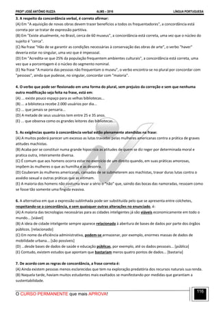 PROFº JOSÉ ANTÔNIO RUZZA ALMS – 2016 LÍNGUA PORTUGUESA
O CURSO PERMANENTE que mais APROVA!
116
3. A respeito da concordância verbal, é correto afirmar:
(A) Em "A aquisição de novas obras devem trazer benefícios a todos os frequentadores", a concordância está
correta por se tratar de expressão partitiva.
(B) Em "Existe atualmente, no Brasil, cerca de 60 museus", a concordância está correta, uma vez que o núcleo do
sujeito é "cerca".
(C) Na frase "Hão de se garantir as condições necessárias à conservação das obras de arte", o verbo "haver"
deveria estar no singular, uma vez que é impessoal.
(D) Em "Acredita-se que 25% da população frequentem ambientes culturais", a concordância está correta, uma
vez que a porcentagem é o núcleo do segmento nominal.
(E) Na frase "A maioria das pessoas não frequentam o museu", o verbo encontra-se no plural por concordar com
"pessoas", ainda que pudesse, no singular, concordar com "maioria".
4. O verbo que pode ser flexionado em uma forma do plural, sem prejuízo da correção e sem que nenhuma
outra modificação seja feita na frase, está em:
(A) ... existe pouco espaço para as velhas bibliotecas...
(B) ... a biblioteca recebe 2.000 usuários por dia...
(C) ... que jamais se pensaria...
(D) A metade de seus usuários tem entre 25 e 35 anos.
(E) ... que observa como os grandes leitores das bibliotecas...
5. As exigências quanto à concordância verbal estão plenamente atendidas na frase:
(A) A muitos poderá parecer um excesso as lutas travadas pelas mulheres americanas contra a prática de graves
atitudes machistas.
(B) Acaba por se constituir numa grande hipocrisia as atitudes de quem se diz reger por determinada moral e
pratica outra, inteiramente diversa.
(C) É comum que aos homens ocorra estar no exercício de um direito quando, em suas práticas amorosas,
impõem às mulheres o que as humilha e as desonra.
(D) Couberam às mulheres americanas, cansadas de se submeterem aos machistas, travar duras lutas contra o
assédio sexual e outras práticas que as vitimam.
(E) A maioria dos homens não costuma levar a sério o “não” que, saindo das bocas das namoradas, ressoam como
se fosse tão somente uma fingida evasiva.
6. A alternativa em que a expressão sublinhada pode ser substituída pelo que se apresenta entre colchetes,
respeitando-se a concordância, e sem quaisquer outras alterações no enunciado, é:
(A) A maioria das tecnologias necessárias para as cidades inteligentes já são viáveis economicamente em todo o
mundo... [viável]
(B) A ideia de cidade inteligente sempre aparece relacionada à abertura de bases de dados por parte dos órgãos
públicos. [relacionado]
(C) Em nome da eficiência administrativa, podem-se armazenar, por exemplo, enormes massas de dados de
mobilidade urbana... [são possíveis]
(D) ...desde bases de dados de saúde e educação públicas, por exemplo, até os dados pessoais... [pública]
(E) Contudo, existem estudos que apontam que bastariam meros quatro pontos de dados... [bastaria]
7. De acordo com as regras de concordância, a frase correta é:
(A) Ainda existem pessoas menos esclarecidas que tem na exploração predatória dos recursos naturais sua renda.
(B) Naquela tarde, haviam muitos estudantes mais exaltados se manifestando por medidas que garantiam a
sustentabilidade.
 