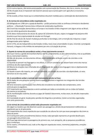 PROFº JOSÉ ANTÔNIO RUZZA ALMS – 2016 LÍNGUA PORTUGUESA
O CURSO PERMANENTE que mais APROVA!
117
(C) Em outras épocas, não existia preocupações com a preservação das florestas, dos rios e, mesmo, da energia.
(D) Na situação atual, é impossível não haverem pessoas que se preocupem com agricultura e economia
sustentável.
(E) Na ocasião, já fazia meses que os ambientalistas discutiam medidas para a contenção dos desmatamentos.
8. As normas de concordância estão respeitadas em:
(A) Deflagrada em 1789 com a queda da Bastilha − prisão parisiense onde se confinava criminosos e dissidentes
políticos − a Revolução Francesa levou milhares de condenados à guilhotina.
(B) A maré das inovações democráticas na Europa e nos Estados Unidos chegariam com algum atraso ao Brasil,
mas com efeito igualmente devastador.
(C) As ideias revolucionárias do século 18, apesar do isolamento do país, viajava na bagagem da pequena elite
brasileira que tivera oportunidade de estudar em Portugal.
(D) No final do século 18, haviam mudanças profundas na tecnologia, com a invenção das máquinas a vapor
protagonizadas pelos ingleses.
(E) Em 1776, ano da Independência dos Estados Unidos, havia nove universidades no país, incluindo a prestigiada
Harvard, e chegava a três milhões de exemplares por ano a circulação de jornais.
9. Quanto às normas de concordância verbal, a frase inteiramente correta é:
(A) O que marcou a gestão de Graciliano Ramos não foi, propriamente, os atos administrativos, mas as qualidades
de seu memorável relatório.
(B) Não são de praxe, nos documentos oficiais, virem combinados atributos como o da concisão e o da
objetividade.
(C) Quando se pensam nas linguagens e nos ofícios, é comum considerar que devam haver entre eles marcas
estilísticas de alta especialização.
(D) Mesmo às emoções mais inflamadas de um litígio pode dar vazão a uma linguagem clara e objetivamente
contundente.
(E) Aquele a quem não importa, em nenhum momento, as virtudes da concisão e da objetividade, só resta
derramar-se em mau estilo.
10. A concordância verbal e nominal está inteiramente correta na frase:
(A) Os dados de uma pesquisa recente mostra aspectos positivos e negativos nos integrantes das torcidas
organizadas.
(B) Seria necessário a participação mais efetiva dos torcedores nas decisões dos campeonatos, como
estímulo para os jogadores.
(C) É importante que haja propostas a serem avaliadas por todos os envolvidos com os clubes de futebol,
até mesmo os torcedores.
(D) As manifestações violentas durante os jogos de futebol é decorrente, muitas vezes, de atitudes impensadas
da imprensa.
(E) A sociedade em geral, levada pelas opiniões de dirigentes e jornalistas, tratam as torcidas organizadas
com certo preconceito.
11.As normas de concordância verbal estão plenamente respeitadas em:
(A) Julgam os novatos que não deveriam assistir aos passageiros o direito de permanecerem indiferentes ao
espetáculo que se vê pela janela.
(B) A expectativa dos novos espetáculos que sucederão nas alturas faz com que esses passageiros não tirem os
olhos da janela.
(C) A começarem pelos procedimentos básicos iniciais, toda operação representa um grande desafio para
um passageiro de primeiro voo.
(D) O que logo atemorizam os passageiros de primeiro voo, num aeroporto, são as pequenas providências
para o embarque.
(E) As nuvens, o firmamento azul, tudo se lhe afiguram espetáculos novos, momentos palpitantes, emoções
inesquecíveis.
 