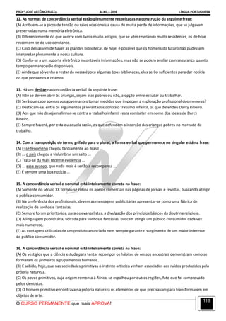 PROFº JOSÉ ANTÔNIO RUZZA ALMS – 2016 LÍNGUA PORTUGUESA
O CURSO PERMANENTE que mais APROVA!
118
12. As normas de concordância verbal estão plenamente respeitadas na construção da seguinte frase:
(A) Atribuem-se a picos de tensão ou raios ocasionais a causa de muita perda de informações, que se julgavam
preservadas numa memória eletrônica.
(B) Diferentemente do que ocorre com livros muito antigos, que se vêm revelando muito resistentes, os de hoje
ressentem-se do uso constante.
(C) Caso deixassem de haver as grandes bibliotecas de hoje, é possível que os homens do futuro não pudessem
interpretar plenamente a nossa cultura.
(D) Confia-se a um suporte eletrônico incontáveis informações, mas não se podem avaliar com segurança quanto
tempo permanecerão disponíveis.
(E) Ainda que só venha a restar da nossa época algumas boas bibliotecas, elas serão suficientes para dar notícia
do que pensamos e criamos.
13. Há um deslize na concordância verbal da seguinte frase:
(A) Não se devem abrir às crianças, sejam elas pobres ou não, a opção entre estudar ou trabalhar.
(B) Será que cabe apenas aos governantes tomar medidas que impeçam a exploração profissional dos menores?
(C) Destacam-se, entre os argumentos já levantados contra o trabalho infantil, os que defendeu Darcy Ribeiro.
(D) Aos que não desejam alinhar-se contra o trabalho infantil resta combater em nome dos ideais de Darcy
Ribeiro.
(E) Sempre haverá, por esta ou aquela razão, os que defendem a inserção das crianças pobres no mercado de
trabalho.
14. Com a transposição do termo grifado para o plural, a forma verbal que permanece no singular está na frase:
(A) Esse fenômeno chegou tardiamente ao Brasil ...
(B) ... o país chegou a vislumbrar um salto ...
(C) Trata-se da mais recente evidência ...
(D) ... esse avanço, que nada mais é senão a recompensa ...
(E) É sempre uma boa notícia ...
15. A concordância verbal e nominal está inteiramente correta na frase:
(A) Somente no século XX tornou-se rotina os apelos comerciais nas páginas de jornais e revistas, buscando atingir
o público consumidor.
(B) Na preferência dos profissionais, devem as mensagens publicitárias apresentar-se como uma fábrica de
realização de sonhos e fantasias.
(C) Sempre foram prioritários, para os evangelistas, a divulgação dos princípios básicos da doutrina religiosa.
(D) A linguagem publicitária, voltada para sonhos e fantasias, buscam atingir um público consumidor cada vez
mais numeroso.
(E) As vantagens utilitárias de um produto anunciado nem sempre garante o surgimento de um maior interesse
do público consumidor.
16. A concordância verbal e nominal está inteiramente correta na frase:
(A) Os vestígios que a ciência estuda para tentar recompor os hábitos de nossos ancestrais demonstram como se
formaram os primeiros agrupamentos humanos.
(B) É sabido, hoje, que nas sociedades primitivas o instinto artístico vinham associados aos ruídos produzidos pela
própria natureza.
(C) Os povos primitivos, cuja origem remonta à África, se espalhou por outras regiões, fato que foi comprovado
pelos cientistas.
(D) O homem primitivo encontrava na própria natureza os elementos de que precisavam para transformarem em
objetos de arte.
 