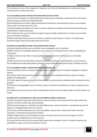 PROFº JOSÉ ANTÔNIO RUZZA ALMS – 2016 LÍNGUA PORTUGUESA
O CURSO PERMANENTE que mais APROVA!
119
(E) A natureza, com seus ritmos regulares e irregulares, eram fonte de inspiração para a criação artística que
caracterizavam os homens primitivos.
17. A concordância verbo-nominal está inteiramente correta na frase:
(A) Os meios de transporte na cidade de São Paulo ainda provoca insatisfação, especialmente em rela- ção ao
tempo que gasta as pessoas que dependem dele.
(B) Os deslocamentos em toda a região metropolitana está cada vez mais demorado, já que as ruas recebem
todos os dias um número maior de carros.
(C) As preocupações de dirigentes em todo o mundo se volta para os problemas da emissão de poluentes que
comprometem a saúde das pessoas.
(D) O rodízio de carros, que se instalaram há algum tempo na cidade, já deveriam ser revistos, pois tem dado
poucos resultados satisfatórios.
(E) Além da perda de tempo precioso no trânsito, os pedestres estão sujeitos a respirar o ar poluído pelas
emissões de gases tóxicos dos escapamentos dos veículos.
18. Quanto à concordância verbal, a frase inteiramente correta é:
(A) Sempre haverão senhoras que se referirão a suas empregadas como “secretárias”.
(B) Não se atribua às empregadas domésticas, por se achar que seria politicamente correta, a designação de
“assistentes”.
(C) Pegar no batente, fazer todo o serviço pesado − eis o que costumam se reservar para os chamados
“auxiliares”.
(D) Não se prestaram aos indiscutíveis méritos da professora substituta o reconhecimento a que ela fazia jus.
(E) A qualidade das receitas dos grandes cozinheiros sempre dependerão de quem de fato as venham executar.
19. A concordância verbal e nominal está feita corretamente em:
(A) Para possibilitar avanços no desenvolvimento humano, são necessárias a tomada de medidas de combate à
pobreza.
(B) O estudo mostra que permanece terríveis contrastes sociais na população brasileira, apesar da redução
gradativa da desigualdade.
(C) O Brasil, apesar dos gastos sociais nos últimos dez anos, apresenta baixa mobilidade social e educacional entre
gerações.
(D) Os índices de desigualdade social na América Latina e no Caribe foi estabelecido com base em dados de anos
anteriores.
(E) A região em que se encontra as maiores diferenças de renda entre ricos e pobres estão na América Latina e no
Caribe.
20. Observam-se corretamente as regras de concordância verbal e nominal em:
(A) Ainda que possam haver vozes discordantes, é preciso reconhecer que a bossa nova tem sido o estilo mais
influente na música brasileira das últimas décadas.
(B) Não é possível exagerar a importância de João Gilberto para a música brasileira e a contribuição que ele tem
dado para a divulgação dessa música no exterior.
(C) Há muitos artistas de destaque que, como João Gilberto, parece tentar a todo custo manter uma vida
reservada e o mais distante possível dos holofotes.
(D) Não é exagero dizer que com frequência se ouve, em países onde menos seria de se esperar, músicas
brasileiras que só contávamos ouvir em nosso país.
(E) Causam grande admiração, por parte de todos aqueles que se dispõem a ouvir as criações insuperáveis de
João Gilberto, o rigor com que ele se dedica à sua arte.
 