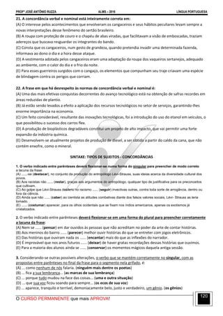 PROFº JOSÉ ANTÔNIO RUZZA ALMS – 2016 LÍNGUA PORTUGUESA
O CURSO PERMANENTE que mais APROVA!
120
21. A concordância verbal e nominal está inteiramente correta em:
(A) O interesse pelos acontecimentos que envolveram os cangaceiros e seus hábitos peculiares levam sempre a
novas interpretações desse fenômeno do sertão brasileiro.
(B) A roupa com proteção de couro e o chapéu de abas viradas, que facilitavam a visão de emboscadas, traziam
adereços que buscava resguardar os integrantes do bando.
(C) Consta que os cangaceiros, num gesto de grandeza, quando pretendia invadir uma determinada fazenda,
informava ao dono o dia e a hora desse ataque.
(D) A vestimenta adotada pelos cangaceiros eram uma adaptação da roupa dos vaqueiros sertanejos, adequado
ao ambiente, com o calor do dia e o frio da noite.
(E) Para esses guerreiros surgidos com o cangaço, os elementos que compunham seu traje criavam uma espécie
de blindagem contra os perigos que corriam.
22. A frase em que há desrespeito às normas de concordância verbal e nominal é:
(A) Uma das mais efetivas conquistas decorrentes do avanço tecnológico está na obtenção de safras recordes em
áreas reduzidas de plantio.
(B) Já estão sendo levados a efeito a aplicação dos recursos tecnológicos no setor de serviços, garantindo-lhes
enorme importância na economia.
(C) Um feito considerável, resultante das inovações tecnológicas, foi a introdução do uso do etanol em veículos, o
que possibilitou o sucesso dos carros flex.
(D) A produção de bioplásticos degradáveis constitui um projeto de alto impacto, que vai permitir uma forte
expansão da indústria química.
(E) Desenvolvem-se atualmente projetos de produção de diesel, a ser obtido a partir do caldo da cana, que não
contém enxofre, como o mineral.
SINTAXE: TIPOS DE SUJEITOS - CONCORDÂNCIAS
1. O verbo indicado entre parênteses deverá flexionar-se numa forma do singular para preencher de modo correto
a lacuna da frase:
(A) ......-se (destacar), no conjunto da produção do antropólogo Lévi-Strauss, suas ideias acerca da diversidade cultural dos
povos.
(B) Aos racistas não ...... (restar), graças aos argumentos do antropólogo, qualquer tipo de justificativa para os preconceitos
que cultivam.
(C) Ao golpe que Lévi-Strauss desferiu no racismo ...... (seguir) invectivas outras, contra toda sorte de arrogância, dentro ou
fora da ciência.
(D) Ainda que não ...... (caber) ao cientista as atitudes combativas diante dos falsos valores sociais, Lévi- Strauss as teria
tomado.
(E) ...... (costumar) aparecer, para os olhos ocidentais que se fixam nos índios americanos, apenas os exotismos já
cristalizados.
2. O verbo indicado entre parênteses deverá flexionar-se em uma forma do plural para preencher corretamente
a lacuna da frase:
(A) Nem se ...... (pensar) em dar ouvidos às pessoas que não acreditam no poder da arte de contar histórias.
(B) Aos meninos do bairro ...... (parecer) melhor ouvir histórias do que se entreter com jogos eletrônicos.
(C) Das histórias que ouviram nada os ...... (encantar) mais do que as inflexões do narrador.
(D) É improvável que nos anos futuros ...... (deixar) de haver gratas recordações dessas histórias que ouvimos.
(E) Para a maioria dos alunos ainda se ...... (conservar) os momentos mágicos daquela antiga sessão.
3. Considerando-se outras possíveis alterações, o verbo que se mantém corretamente no singular, com as
propostas entre parênteses no final da frase para o segmento nela grifado, é:
(A) ... como nenhum de nós falaria. (ninguém mais dentre os poetas)
(B) ... fica a sua lembrança... (as marcas de sua lembrança)
(C) ... porque tudo mudou na face das coisas... (uma e outra situação)
(D) ... que sua voz ficou soando para sempre... (os ecos de sua voz)
(E) ... aparece, tranquilo e terrível, demoniacamente belo, justo e verdadeiro, um gênio. (os gênios)
 