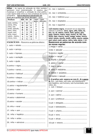 PROFº JOSÉ ANTÔNIO RUZZA ALMS – 2016 LÍNGUA PORTUGUESA
O CURSO PERMANENTE que mais APROVA!
13
Hífen - As regras de utilização do hífen também
ganharam nova sistematização. O objetivo das
mudanças é simplificar a utilização do sinal gráfico,
cujas regras estão entre as mais complexas da norma
ortográfica. NOVAS REGRAS GRAMATICAIS
(Estes são os prefixos que foram alterados) – (letras)
Prefixos RR SS H Vogais
iguais
Vogais
diferentes
auto, contra,
extra, infra,
intra, neo
proto, pseudo,
semi, ultra,
supra, anti,
ante, arqui,
sobre, macro,
micro, mini.
D
O
B
R
A
D
A
S
D
O
B
R
A
D
A
S
S
E
P
A
R
A
D
A
S
E
P
A
R
A
D
A
S
J
U
N
T
A
S
EXERCÍCIOS – Reescreva as palavras abaixo:
1. auto + retrato ........................................
2. auto + serviço .........................................
3. auto + hipnose.........................................
4. auto + oscilação ......................................
5. auto + ajuda ...........................................
6.contra + regra.........................................
7.contra + senso.........................................
8.contra + habitual ....................................
9.contra + ataque......................................
10.contra + indicar .....................................
11.extra + regulamentar ..............................
12.extra + solar .........................................
13.extra + humano .....................................
14.extra + abdominal ..................................
15.extra + escolar .......................................
16. infra + renal ..........................................
17. infra + som ..........................................
18. infra + hepático ....................................
19. infra + axilar.........................................
20. infra + estrutura ...................................
21. neo + realismo .....................................
22. neo + simbolista....................................
23. neo + helênico (grego) ..............................
24. neo + otoplastia ....................................
25. neo + espanhol ......................................
1)À mesma regra, encaixam-se os seguintes
radicais e prefixos: aero, agro, alfa, beta, bi,
bio, co, di, eletro, entre, foto, gama, geo,
giga, hetero, hidro, hipo, homo, ili, ílio, iso,
lacto, lipo, macro, maxi, mega, meso, micro,
mini, mono, morfo, multi, nefro, neuro, paleo,
peri, pluri, poli, psico, retro, tele, tetra, e tri.
Reescreva as palavras de acordo com
as novas regras:
1.mega + sena .....................................
2.bio + secular .....................................
3.micro+ região ....................................
4.pluri + racial .....................................
5. morfo + sintaxe ...............................
6. psico + social ...................................
7. tele + sena ......................................
8. mini + indústria.................................
9. eletro + acústico...............................
10.homo + sexual.................................
2- O prefixo sub- separa-se com R , B e agora
H. Exs.: sub-base, sub-roda, sub-bibliotecário,
sub-hepático, sub-humano, sub-humanidade, sub-
reitor, etc.
1. sub + bosque ......................................
2. sub + estimar .........................................
3. sub + delírio ...........................................
4. sub + prefeitura ......................................
5.sub + delegado........................................
6.sub + bibliotecário....................................
7.sub + urbano...........................................
8.sub + reino .............................................
9.sub + oficial.............................................
10.sub + reitoria ........................................
 
