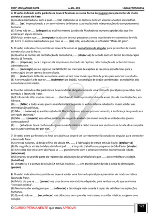 PROFº JOSÉ ANTÔNIO RUZZA ALMS – 2016 LÍNGUA PORTUGUESA
O CURSO PERMANENTE que mais APROVA!
121
4. O verbo indicado entre parênteses deverá flexionar-se numa forma do singular para preencher de modo
correto a lacuna da frase:
(A) A obra machadiana, com a qual ...... (vir) instruindo-se os leitores, tem um alcance analítico inexcedível.
(B) ...... (ter) impressionado a um sem-número de leitores suas implacáveis interpretações do comportamento
humano.
(C) Talvez não se ...... (adequar) ao espírito mesmo da obra de Machado os louvores agradecidos que lhe
endereçam alguns leitores.
(D) Muitos creem que ...... (comportar) cada um de seus pequenos contos incontáveis ensinamentos de vida.
(E) Entre os contos machadianos que mais se ...... (ler) está, sem dúvida, o intitulado “Missa do galo”.
5. O verbo indicado entre parênteses deverá flexionar-se numa forma do singular para preencher de modo
correto a lacuna da frase:
(A) Quanto às normas de contratação da consultoria, ...... (dispor-se) de acordo com um termo de cooperação
técnica já firmado.
(B) ...... (impor-se), para o ingresso da empresa no mercado de capitais, reformulações de ordem técnica e
administrativa.
(C) ...... (convergir) para o ingresso da INFRAERO no mercado de capitais as recentes providências para a
contratação de um serviço de consultoria.
(D) ...... (caber) aos licitantes vencedores valer-se dos nove meses que têm de prazo para concluir os estudos.
(E) A orientação é a de que se ...... (submeter) ao BNDES, na condição de órgão coordenador, os trabalhos dos
consultores contratados.
6. O verbo indicado entre parênteses deverá adotar obrigatoriamente uma forma do plural para preencher com
correção a lacuna da frase:
(A) Estão sendo ditas muitas coisas e ...... (ter) havido muitos protestos durante esses dias de manifestações, em
Gênova.
(B) ...... (faltar) a todos esses jovens manifestantes, segundo os velhos líderes estudantis, maior solidez nas
reivindicações políticas.
(C) Não ...... (ocorrer) ao ex-líder estudantil Mario Capanna, em seu pronunciamento, a lembrança de quando era
um rígido stalinista?
(D) Não ...... (competir) aos velhos políticos de esquerda avaliar com maior isenção as atitudes dos jovens
contestadores?
(E) ...... (estar) nas teses confusas dos jovens manifestantes a razão mesma dos sentimentos de adesão e simpatia
que o autor confessa ter por eles.
7. O verbo entre parênteses no final de cada frase deverá ser corretamente flexionado no singular para preencher
a lacuna da frase:
(A) Artistas italianos, já desde o final do século XIX, ...... à fabricação de vitrais em São Paulo. (dedicar-se)
(B) Os magníficos vitrais do Mercado Municipal ...... a força do trabalho e o progresso de São Paulo. (atestar)
(C) A história dos vitrais em São Paulo se ...... grandemente com o desenvolvimento econômico da cidade.
(relacionar)
(D) Extraviou-se grande parte do registro das atividades dos profissionais que ...... para embelezar a cidade.
(trabalhar)
(E) O material e o acervo do século XX em São Paulo se ...... em grande parte devido à onda de demolições.
(perder)
8. O verbo indicado entre parênteses deverá adotar uma forma do plural para preencher de modo correto a
lacuna da frase:
(A) Muito do que se ...... (prever) nos usos de uma nova técnica depende, para realizar-se, do que se chama
“vontade política”.
(B) Nenhuma das vantagens que ...... (oferecer) a tecnologia mais ousada é capaz de satisfazer as aspirações
humanas.
(C) Quando não se ...... (reconhecer) nas ciências o bem que elas nos trazem, as saídas místicas surgem como
solução.
 